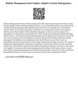 Holistic Management and Complex Adaptive System Management...
Holistic Management Part One: British Airways and Further International Expansion of their Luxury
Brand Company Profile and Problem British Airways is one of the airline brands in the world and the
company has been operating (under different names and forms of ownership) since 1919 (British
Airways, 2012). In its earliest incarnation, the airline was an international carrier which began by
offering service from London to Paris. Operations changed over the years as the company was
nationalized in 1939 and then re privatized in the 1980 s, but the focus remained international flights
(British Airways, 2012). Due to the fact that the people of Great Britain were interested in some of the
most exotic locations in the world, British Airways has always tried to deliver routes that can take
passengers from Heathrow to any destination in the world. However, any of these routes are
unprofitable, and sense the government was no longer subsidizing the airline as heavily, new means of
finding and maintaining these routes had to be explored. In recent years, British Airways, and other
airlines, have realized that to maximize the number of destinations that they could service, they had to
work together. In some cases this meant merging with other airlines, but for many airlines it meant
that exclusive partnership agreements were reached that would allow customers to reach a destination
flying different airlines, but with a lower cost because of these types of agreements. British
... Get more on HelpWriting.net ...
 