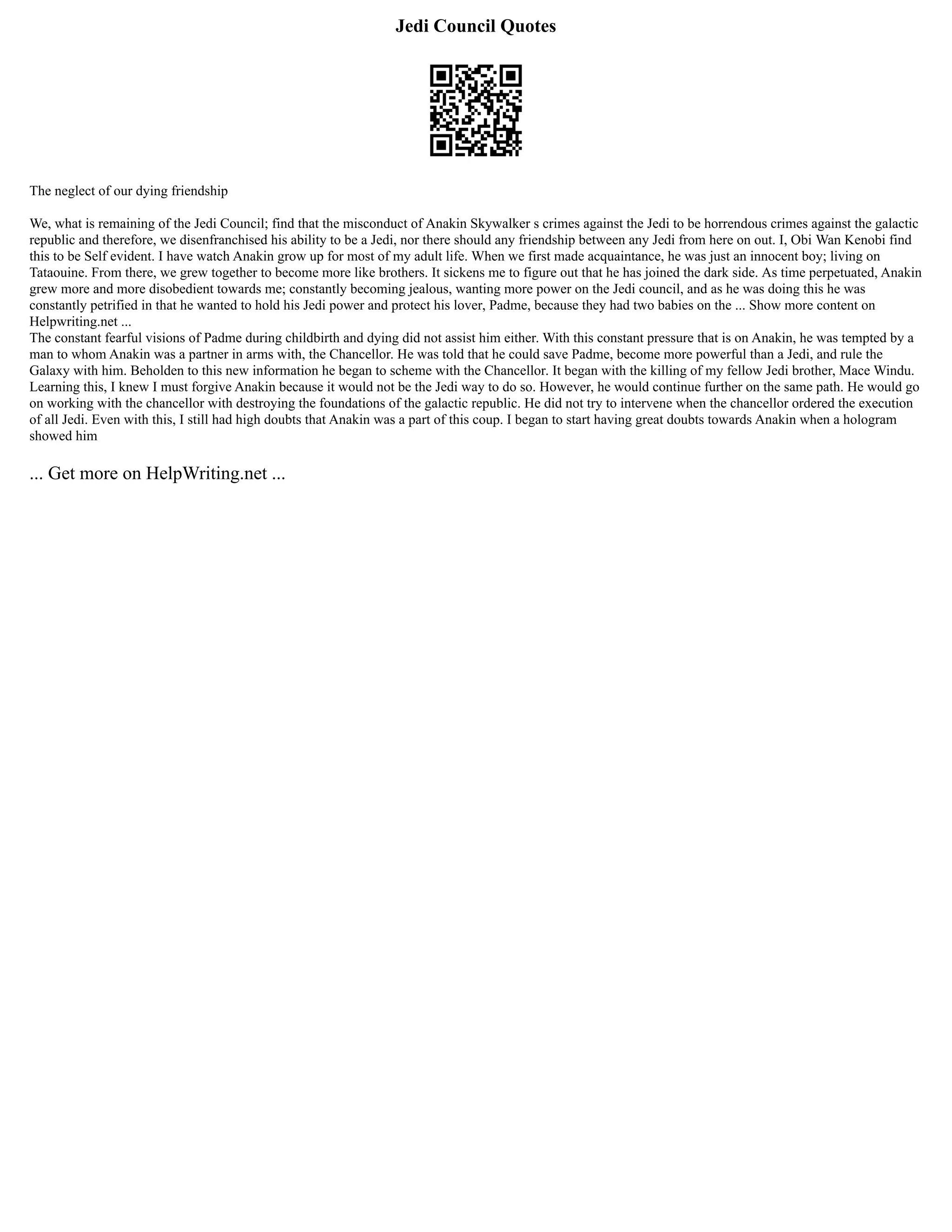 Jedi Council Quotes
The neglect of our dying friendship
We, what is remaining of the Jedi Council; find that the misconduct of Anakin Skywalker s crimes against the Jedi to be horrendous crimes against the galactic
republic and therefore, we disenfranchised his ability to be a Jedi, nor there should any friendship between any Jedi from here on out. I, Obi Wan Kenobi find
this to be Self evident. I have watch Anakin grow up for most of my adult life. When we first made acquaintance, he was just an innocent boy; living on
Tataouine. From there, we grew together to become more like brothers. It sickens me to figure out that he has joined the dark side. As time perpetuated, Anakin
grew more and more disobedient towards me; constantly becoming jealous, wanting more power on the Jedi council, and as he was doing this he was
constantly petrified in that he wanted to hold his Jedi power and protect his lover, Padme, because they had two babies on the ... Show more content on
Helpwriting.net ...
The constant fearful visions of Padme during childbirth and dying did not assist him either. With this constant pressure that is on Anakin, he was tempted by a
man to whom Anakin was a partner in arms with, the Chancellor. He was told that he could save Padme, become more powerful than a Jedi, and rule the
Galaxy with him. Beholden to this new information he began to scheme with the Chancellor. It began with the killing of my fellow Jedi brother, Mace Windu.
Learning this, I knew I must forgive Anakin because it would not be the Jedi way to do so. However, he would continue further on the same path. He would go
on working with the chancellor with destroying the foundations of the galactic republic. He did not try to intervene when the chancellor ordered the execution
of all Jedi. Even with this, I still had high doubts that Anakin was a part of this coup. I began to start having great doubts towards Anakin when a hologram
showed him
... Get more on HelpWriting.net ...
 