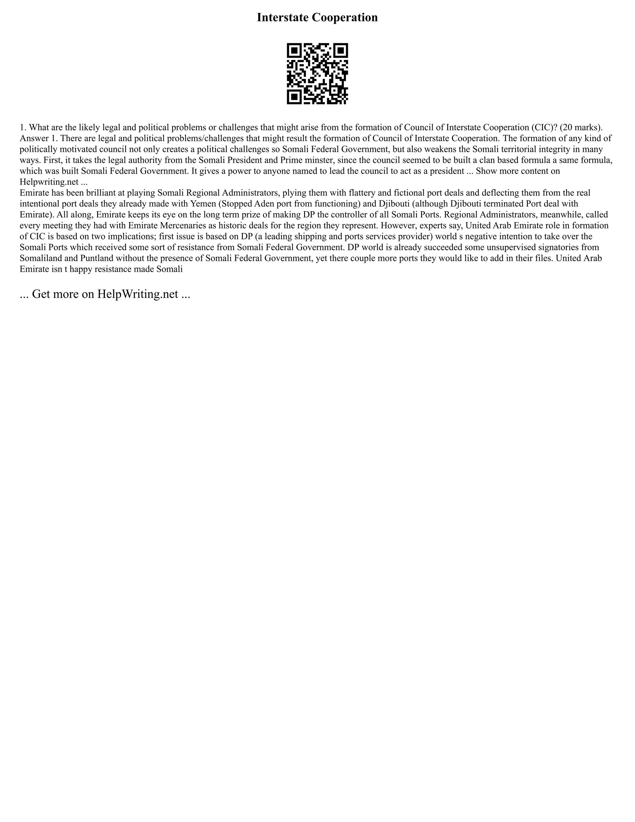 Interstate Cooperation
1. What are the likely legal and political problems or challenges that might arise from the formation of Council of Interstate Cooperation (CIC)? (20 marks).
Answer 1. There are legal and political problems/challenges that might result the formation of Council of Interstate Cooperation. The formation of any kind of
politically motivated council not only creates a political challenges so Somali Federal Government, but also weakens the Somali territorial integrity in many
ways. First, it takes the legal authority from the Somali President and Prime minster, since the council seemed to be built a clan based formula a same formula,
which was built Somali Federal Government. It gives a power to anyone named to lead the council to act as a president ... Show more content on
Helpwriting.net ...
Emirate has been brilliant at playing Somali Regional Administrators, plying them with flattery and fictional port deals and deflecting them from the real
intentional port deals they already made with Yemen (Stopped Aden port from functioning) and Djibouti (although Djibouti terminated Port deal with
Emirate). All along, Emirate keeps its eye on the long term prize of making DP the controller of all Somali Ports. Regional Administrators, meanwhile, called
every meeting they had with Emirate Mercenaries as historic deals for the region they represent. However, experts say, United Arab Emirate role in formation
of CIC is based on two implications; first issue is based on DP (a leading shipping and ports services provider) world s negative intention to take over the
Somali Ports which received some sort of resistance from Somali Federal Government. DP world is already succeeded some unsupervised signatories from
Somaliland and Puntland without the presence of Somali Federal Government, yet there couple more ports they would like to add in their files. United Arab
Emirate isn t happy resistance made Somali
... Get more on HelpWriting.net ...
 