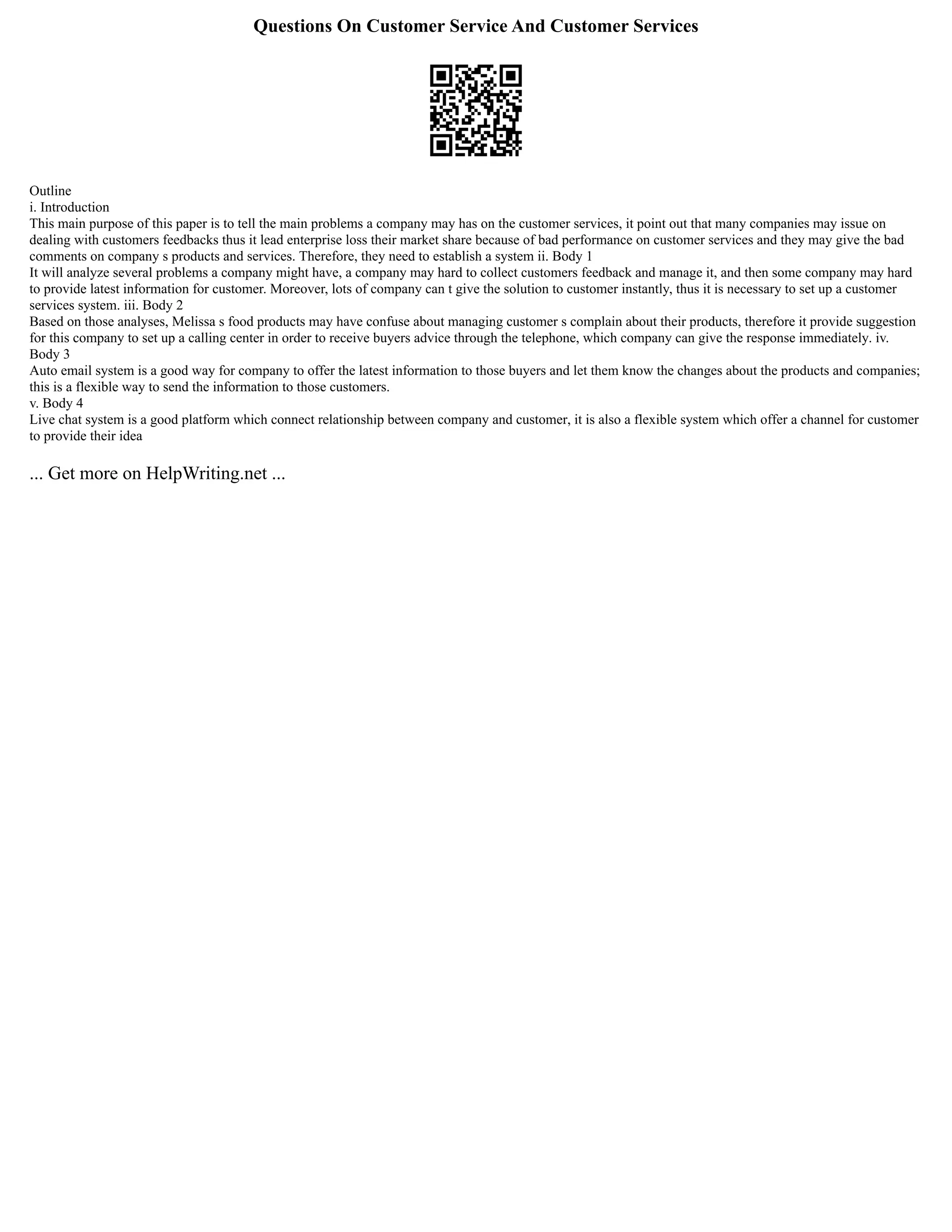 Questions On Customer Service And Customer Services
Outline
i. Introduction
This main purpose of this paper is to tell the main problems a company may has on the customer services, it point out that many companies may issue on
dealing with customers feedbacks thus it lead enterprise loss their market share because of bad performance on customer services and they may give the bad
comments on company s products and services. Therefore, they need to establish a system ii. Body 1
It will analyze several problems a company might have, a company may hard to collect customers feedback and manage it, and then some company may hard
to provide latest information for customer. Moreover, lots of company can t give the solution to customer instantly, thus it is necessary to set up a customer
services system. iii. Body 2
Based on those analyses, Melissa s food products may have confuse about managing customer s complain about their products, therefore it provide suggestion
for this company to set up a calling center in order to receive buyers advice through the telephone, which company can give the response immediately. iv.
Body 3
Auto email system is a good way for company to offer the latest information to those buyers and let them know the changes about the products and companies;
this is a flexible way to send the information to those customers.
v. Body 4
Live chat system is a good platform which connect relationship between company and customer, it is also a flexible system which offer a channel for customer
to provide their idea
... Get more on HelpWriting.net ...
 
