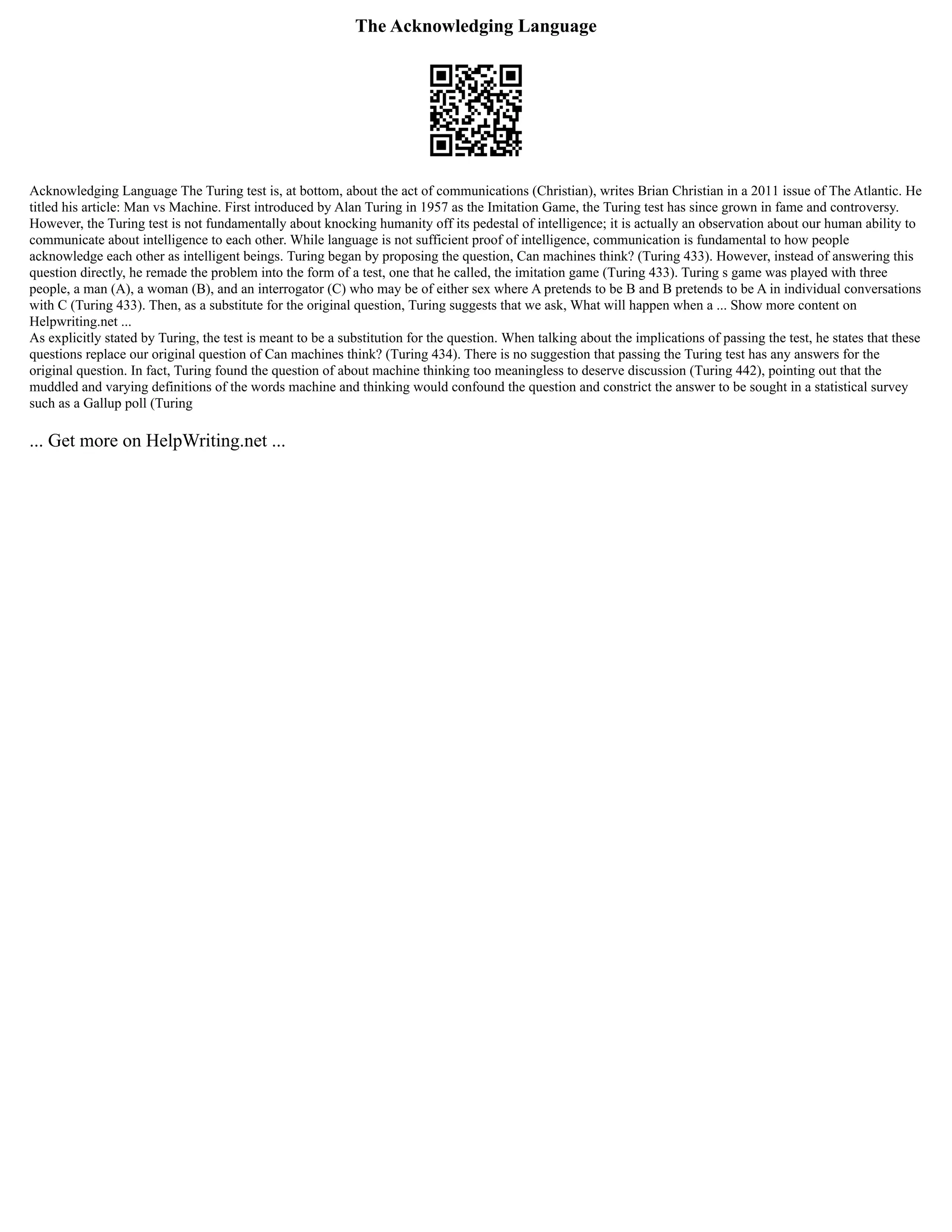 The Acknowledging Language
Acknowledging Language The Turing test is, at bottom, about the act of communications (Christian), writes Brian Christian in a 2011 issue of The Atlantic. He
titled his article: Man vs Machine. First introduced by Alan Turing in 1957 as the Imitation Game, the Turing test has since grown in fame and controversy.
However, the Turing test is not fundamentally about knocking humanity off its pedestal of intelligence; it is actually an observation about our human ability to
communicate about intelligence to each other. While language is not sufficient proof of intelligence, communication is fundamental to how people
acknowledge each other as intelligent beings. Turing began by proposing the question, Can machines think? (Turing 433). However, instead of answering this
question directly, he remade the problem into the form of a test, one that he called, the imitation game (Turing 433). Turing s game was played with three
people, a man (A), a woman (B), and an interrogator (C) who may be of either sex where A pretends to be B and B pretends to be A in individual conversations
with C (Turing 433). Then, as a substitute for the original question, Turing suggests that we ask, What will happen when a ... Show more content on
Helpwriting.net ...
As explicitly stated by Turing, the test is meant to be a substitution for the question. When talking about the implications of passing the test, he states that these
questions replace our original question of Can machines think? (Turing 434). There is no suggestion that passing the Turing test has any answers for the
original question. In fact, Turing found the question of about machine thinking too meaningless to deserve discussion (Turing 442), pointing out that the
muddled and varying definitions of the words machine and thinking would confound the question and constrict the answer to be sought in a statistical survey
such as a Gallup poll (Turing
... Get more on HelpWriting.net ...
 