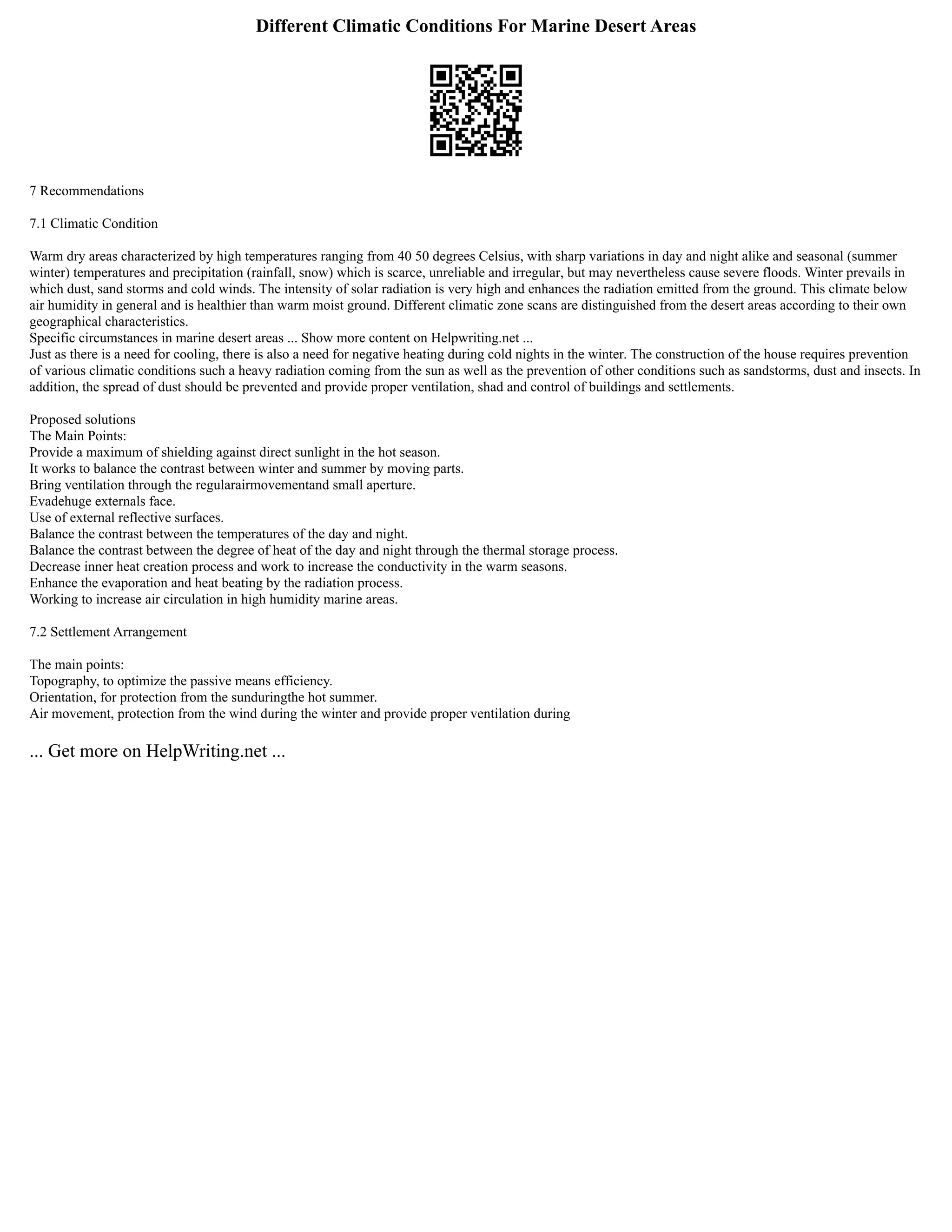 Different Climatic Conditions For Marine Desert Areas
7 Recommendations
7.1 Climatic Condition
Warm dry areas characterized by high temperatures ranging from 40 50 degrees Celsius, with sharp variations in day and night alike and seasonal (summer
winter) temperatures and precipitation (rainfall, snow) which is scarce, unreliable and irregular, but may nevertheless cause severe floods. Winter prevails in
which dust, sand storms and cold winds. The intensity of solar radiation is very high and enhances the radiation emitted from the ground. This climate below
air humidity in general and is healthier than warm moist ground. Different climatic zone scans are distinguished from the desert areas according to their own
geographical characteristics.
Specific circumstances in marine desert areas ... Show more content on Helpwriting.net ...
Just as there is a need for cooling, there is also a need for negative heating during cold nights in the winter. The construction of the house requires prevention
of various climatic conditions such a heavy radiation coming from the sun as well as the prevention of other conditions such as sandstorms, dust and insects. In
addition, the spread of dust should be prevented and provide proper ventilation, shad and control of buildings and settlements.
Proposed solutions
The Main Points:
Provide a maximum of shielding against direct sunlight in the hot season.
It works to balance the contrast between winter and summer by moving parts.
Bring ventilation through the regularairmovementand small aperture.
Evadehuge externals face.
Use of external reflective surfaces.
Balance the contrast between the temperatures of the day and night.
Balance the contrast between the degree of heat of the day and night through the thermal storage process.
Decrease inner heat creation process and work to increase the conductivity in the warm seasons.
Enhance the evaporation and heat beating by the radiation process.
Working to increase air circulation in high humidity marine areas.
7.2 Settlement Arrangement
The main points:
Topography, to optimize the passive means efficiency.
Orientation, for protection from the sunduringthe hot summer.
Air movement, protection from the wind during the winter and provide proper ventilation during
... Get more on HelpWriting.net ...
 