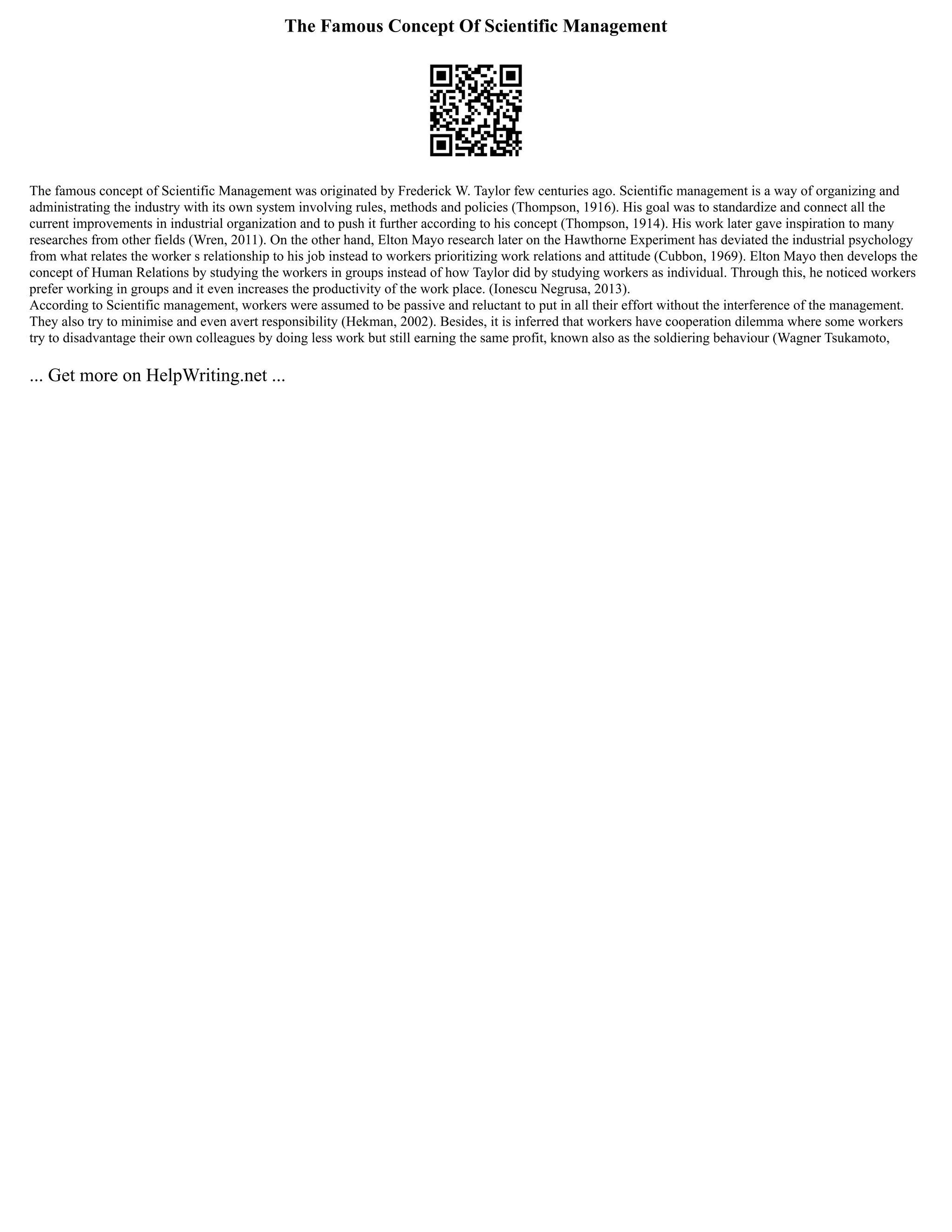 The Famous Concept Of Scientific Management
The famous concept of Scientific Management was originated by Frederick W. Taylor few centuries ago. Scientific management is a way of organizing and
administrating the industry with its own system involving rules, methods and policies (Thompson, 1916). His goal was to standardize and connect all the
current improvements in industrial organization and to push it further according to his concept (Thompson, 1914). His work later gave inspiration to many
researches from other fields (Wren, 2011). On the other hand, Elton Mayo research later on the Hawthorne Experiment has deviated the industrial psychology
from what relates the worker s relationship to his job instead to workers prioritizing work relations and attitude (Cubbon, 1969). Elton Mayo then develops the
concept of Human Relations by studying the workers in groups instead of how Taylor did by studying workers as individual. Through this, he noticed workers
prefer working in groups and it even increases the productivity of the work place. (Ionescu Negrusa, 2013).
According to Scientific management, workers were assumed to be passive and reluctant to put in all their effort without the interference of the management.
They also try to minimise and even avert responsibility (Hekman, 2002). Besides, it is inferred that workers have cooperation dilemma where some workers
try to disadvantage their own colleagues by doing less work but still earning the same profit, known also as the soldiering behaviour (Wagner Tsukamoto,
... Get more on HelpWriting.net ...
 