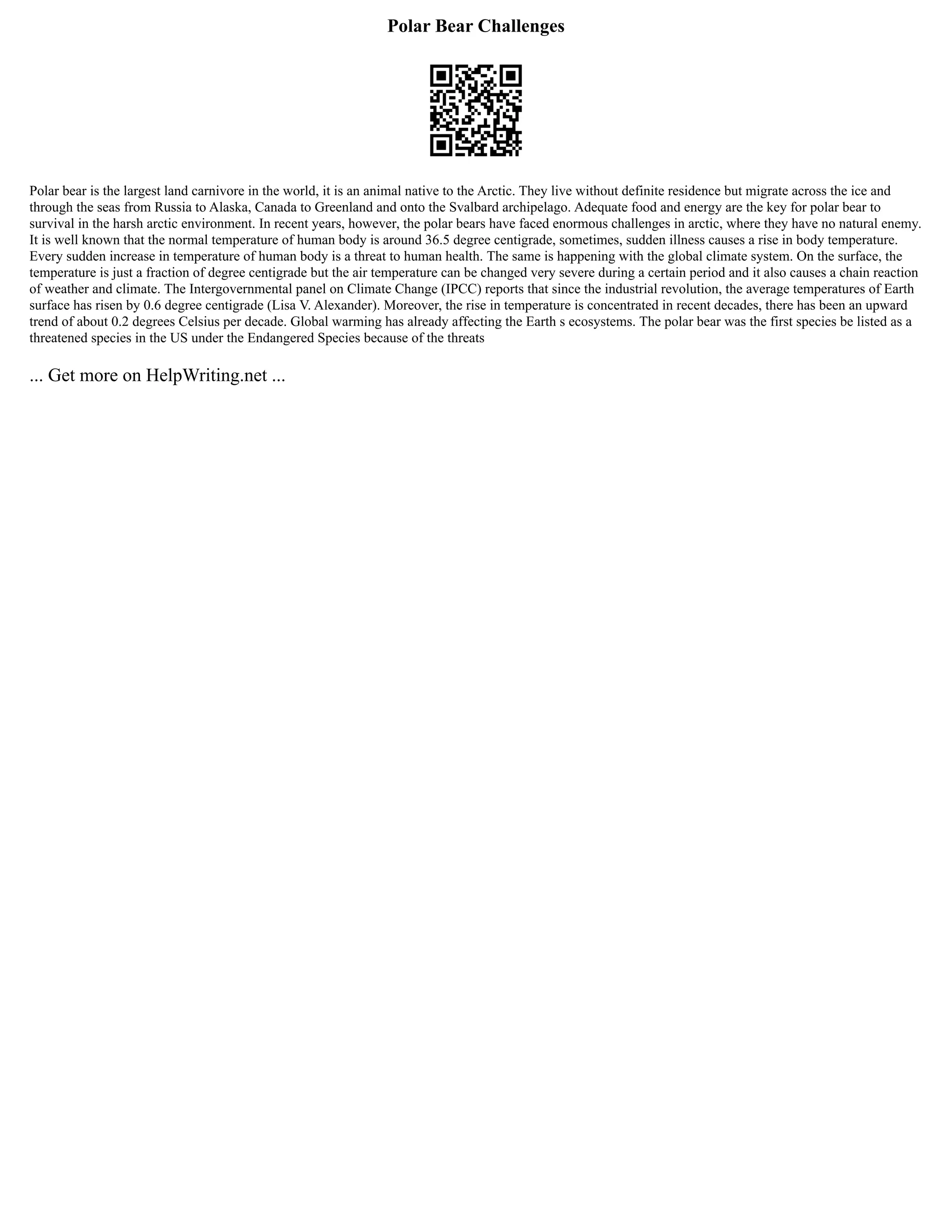 Polar Bear Challenges
Polar bear is the largest land carnivore in the world, it is an animal native to the Arctic. They live without definite residence but migrate across the ice and
through the seas from Russia to Alaska, Canada to Greenland and onto the Svalbard archipelago. Adequate food and energy are the key for polar bear to
survival in the harsh arctic environment. In recent years, however, the polar bears have faced enormous challenges in arctic, where they have no natural enemy.
It is well known that the normal temperature of human body is around 36.5 degree centigrade, sometimes, sudden illness causes a rise in body temperature.
Every sudden increase in temperature of human body is a threat to human health. The same is happening with the global climate system. On the surface, the
temperature is just a fraction of degree centigrade but the air temperature can be changed very severe during a certain period and it also causes a chain reaction
of weather and climate. The Intergovernmental panel on Climate Change (IPCC) reports that since the industrial revolution, the average temperatures of Earth
surface has risen by 0.6 degree centigrade (Lisa V. Alexander). Moreover, the rise in temperature is concentrated in recent decades, there has been an upward
trend of about 0.2 degrees Celsius per decade. Global warming has already affecting the Earth s ecosystems. The polar bear was the first species be listed as a
threatened species in the US under the Endangered Species because of the threats
... Get more on HelpWriting.net ...
 