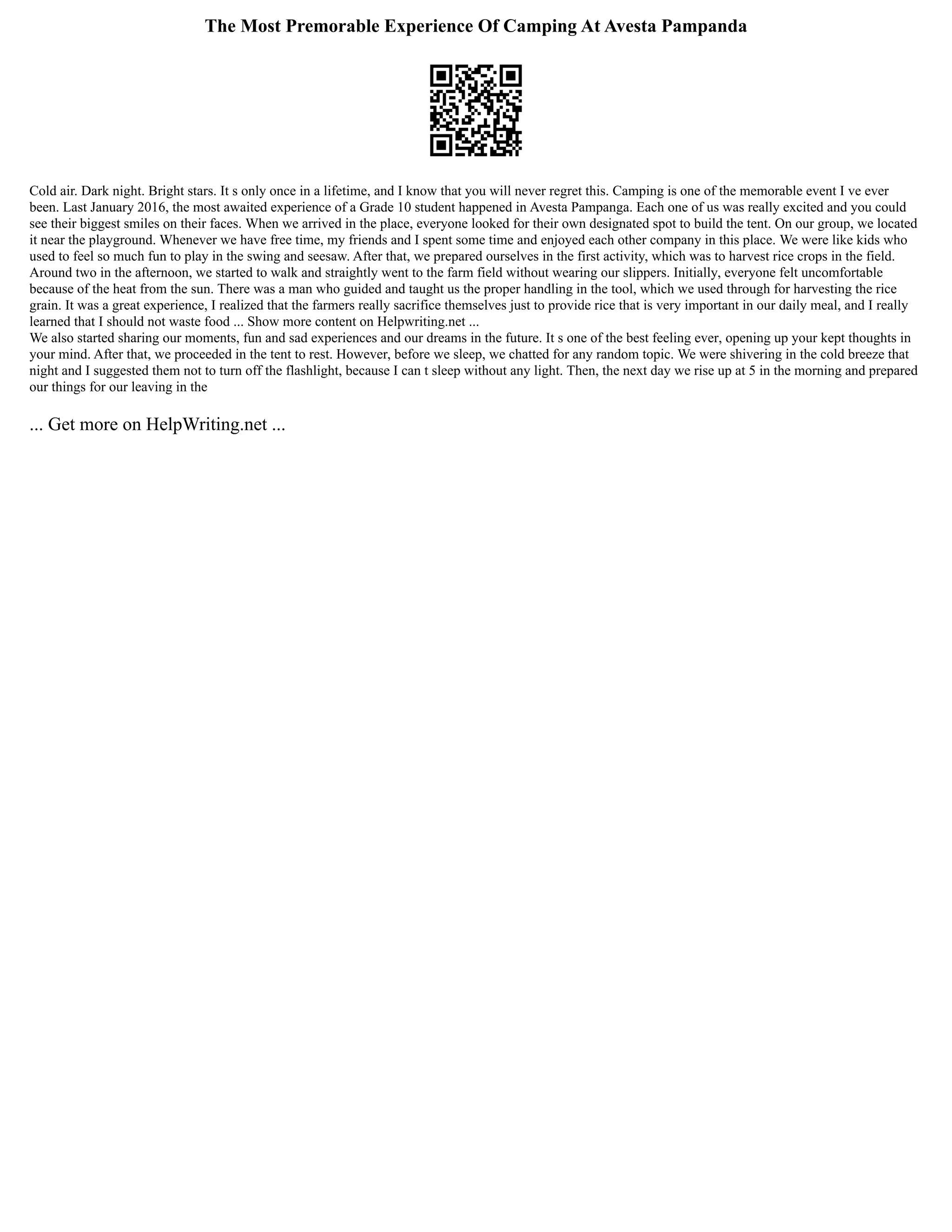 The Most Premorable Experience Of Camping At Avesta Pampanda
Cold air. Dark night. Bright stars. It s only once in a lifetime, and I know that you will never regret this. Camping is one of the memorable event I ve ever
been. Last January 2016, the most awaited experience of a Grade 10 student happened in Avesta Pampanga. Each one of us was really excited and you could
see their biggest smiles on their faces. When we arrived in the place, everyone looked for their own designated spot to build the tent. On our group, we located
it near the playground. Whenever we have free time, my friends and I spent some time and enjoyed each other company in this place. We were like kids who
used to feel so much fun to play in the swing and seesaw. After that, we prepared ourselves in the first activity, which was to harvest rice crops in the field.
Around two in the afternoon, we started to walk and straightly went to the farm field without wearing our slippers. Initially, everyone felt uncomfortable
because of the heat from the sun. There was a man who guided and taught us the proper handling in the tool, which we used through for harvesting the rice
grain. It was a great experience, I realized that the farmers really sacrifice themselves just to provide rice that is very important in our daily meal, and I really
learned that I should not waste food ... Show more content on Helpwriting.net ...
We also started sharing our moments, fun and sad experiences and our dreams in the future. It s one of the best feeling ever, opening up your kept thoughts in
your mind. After that, we proceeded in the tent to rest. However, before we sleep, we chatted for any random topic. We were shivering in the cold breeze that
night and I suggested them not to turn off the flashlight, because I can t sleep without any light. Then, the next day we rise up at 5 in the morning and prepared
our things for our leaving in the
... Get more on HelpWriting.net ...
 