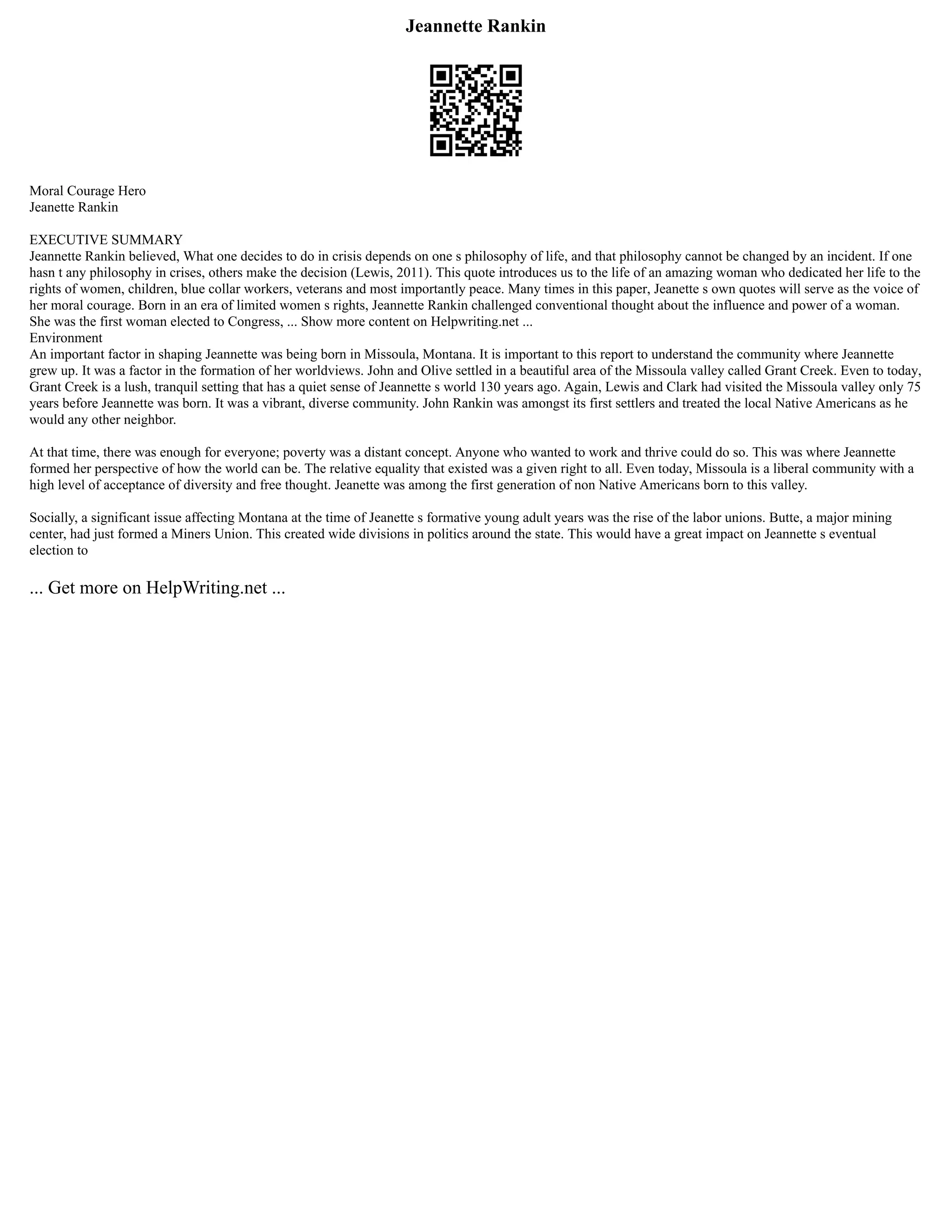 Jeannette Rankin
Moral Courage Hero
Jeanette Rankin
EXECUTIVE SUMMARY
Jeannette Rankin believed, What one decides to do in crisis depends on one s philosophy of life, and that philosophy cannot be changed by an incident. If one
hasn t any philosophy in crises, others make the decision (Lewis, 2011). This quote introduces us to the life of an amazing woman who dedicated her life to the
rights of women, children, blue collar workers, veterans and most importantly peace. Many times in this paper, Jeanette s own quotes will serve as the voice of
her moral courage. Born in an era of limited women s rights, Jeannette Rankin challenged conventional thought about the influence and power of a woman.
She was the first woman elected to Congress, ... Show more content on Helpwriting.net ...
Environment
An important factor in shaping Jeannette was being born in Missoula, Montana. It is important to this report to understand the community where Jeannette
grew up. It was a factor in the formation of her worldviews. John and Olive settled in a beautiful area of the Missoula valley called Grant Creek. Even to today,
Grant Creek is a lush, tranquil setting that has a quiet sense of Jeannette s world 130 years ago. Again, Lewis and Clark had visited the Missoula valley only 75
years before Jeannette was born. It was a vibrant, diverse community. John Rankin was amongst its first settlers and treated the local Native Americans as he
would any other neighbor.
At that time, there was enough for everyone; poverty was a distant concept. Anyone who wanted to work and thrive could do so. This was where Jeannette
formed her perspective of how the world can be. The relative equality that existed was a given right to all. Even today, Missoula is a liberal community with a
high level of acceptance of diversity and free thought. Jeanette was among the first generation of non Native Americans born to this valley.
Socially, a significant issue affecting Montana at the time of Jeanette s formative young adult years was the rise of the labor unions. Butte, a major mining
center, had just formed a Miners Union. This created wide divisions in politics around the state. This would have a great impact on Jeannette s eventual
election to
... Get more on HelpWriting.net ...
 
