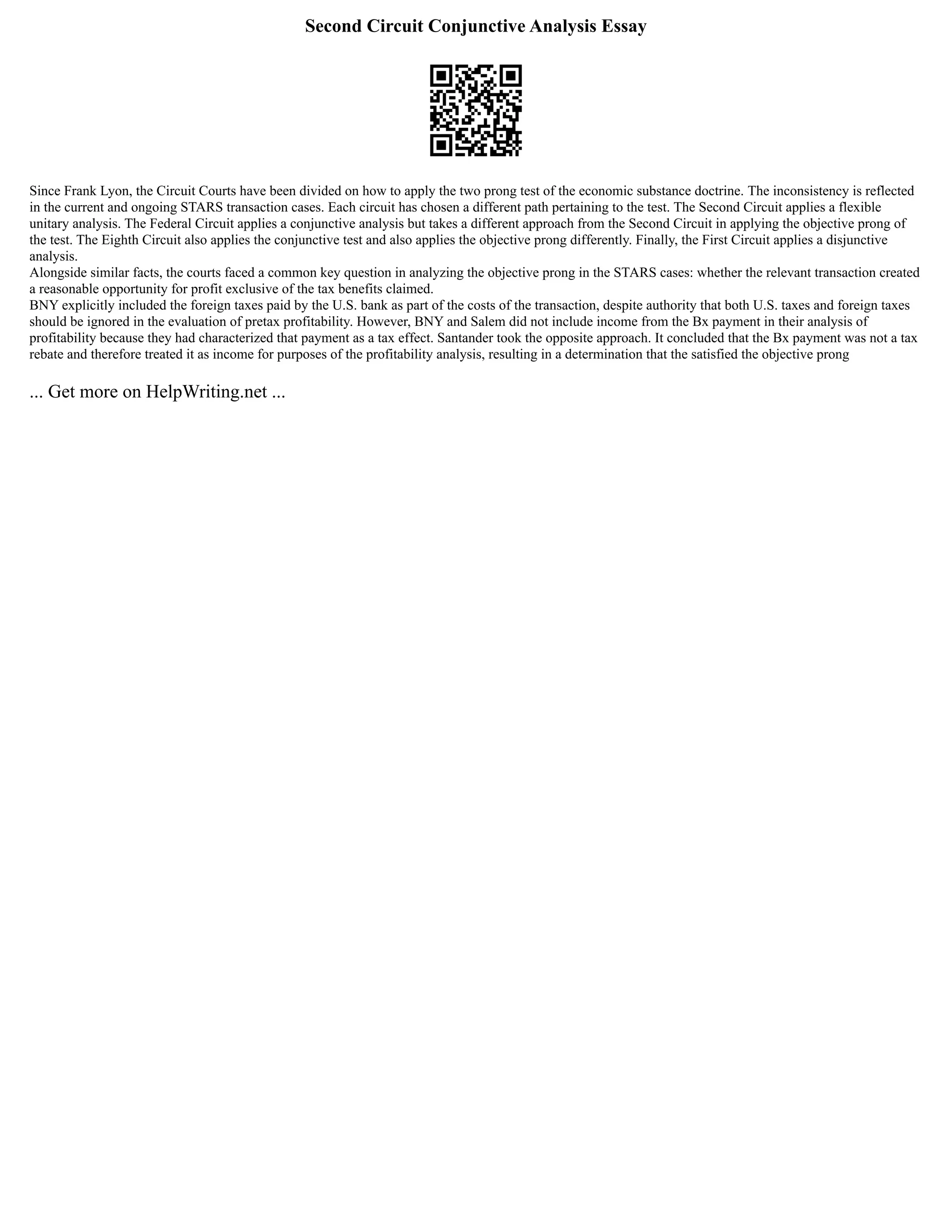 Second Circuit Conjunctive Analysis Essay
Since Frank Lyon, the Circuit Courts have been divided on how to apply the two prong test of the economic substance doctrine. The inconsistency is reflected
in the current and ongoing STARS transaction cases. Each circuit has chosen a different path pertaining to the test. The Second Circuit applies a flexible
unitary analysis. The Federal Circuit applies a conjunctive analysis but takes a different approach from the Second Circuit in applying the objective prong of
the test. The Eighth Circuit also applies the conjunctive test and also applies the objective prong differently. Finally, the First Circuit applies a disjunctive
analysis.
Alongside similar facts, the courts faced a common key question in analyzing the objective prong in the STARS cases: whether the relevant transaction created
a reasonable opportunity for profit exclusive of the tax benefits claimed.
BNY explicitly included the foreign taxes paid by the U.S. bank as part of the costs of the transaction, despite authority that both U.S. taxes and foreign taxes
should be ignored in the evaluation of pretax profitability. However, BNY and Salem did not include income from the Bx payment in their analysis of
profitability because they had characterized that payment as a tax effect. Santander took the opposite approach. It concluded that the Bx payment was not a tax
rebate and therefore treated it as income for purposes of the profitability analysis, resulting in a determination that the satisfied the objective prong
... Get more on HelpWriting.net ...
 