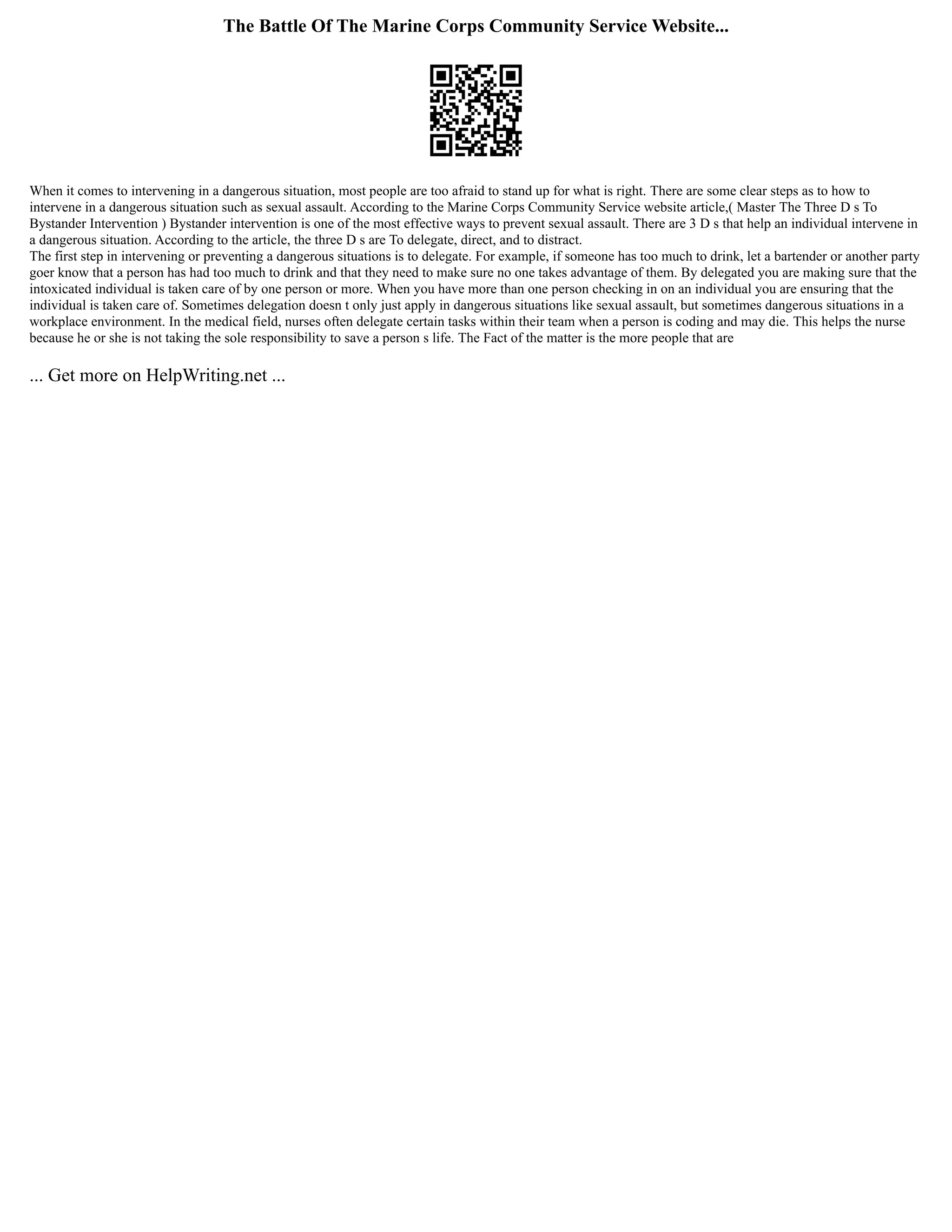 The Battle Of The Marine Corps Community Service Website...
When it comes to intervening in a dangerous situation, most people are too afraid to stand up for what is right. There are some clear steps as to how to
intervene in a dangerous situation such as sexual assault. According to the Marine Corps Community Service website article,( Master The Three D s To
Bystander Intervention ) Bystander intervention is one of the most effective ways to prevent sexual assault. There are 3 D s that help an individual intervene in
a dangerous situation. According to the article, the three D s are To delegate, direct, and to distract.
The first step in intervening or preventing a dangerous situations is to delegate. For example, if someone has too much to drink, let a bartender or another party
goer know that a person has had too much to drink and that they need to make sure no one takes advantage of them. By delegated you are making sure that the
intoxicated individual is taken care of by one person or more. When you have more than one person checking in on an individual you are ensuring that the
individual is taken care of. Sometimes delegation doesn t only just apply in dangerous situations like sexual assault, but sometimes dangerous situations in a
workplace environment. In the medical field, nurses often delegate certain tasks within their team when a person is coding and may die. This helps the nurse
because he or she is not taking the sole responsibility to save a person s life. The Fact of the matter is the more people that are
... Get more on HelpWriting.net ...
 