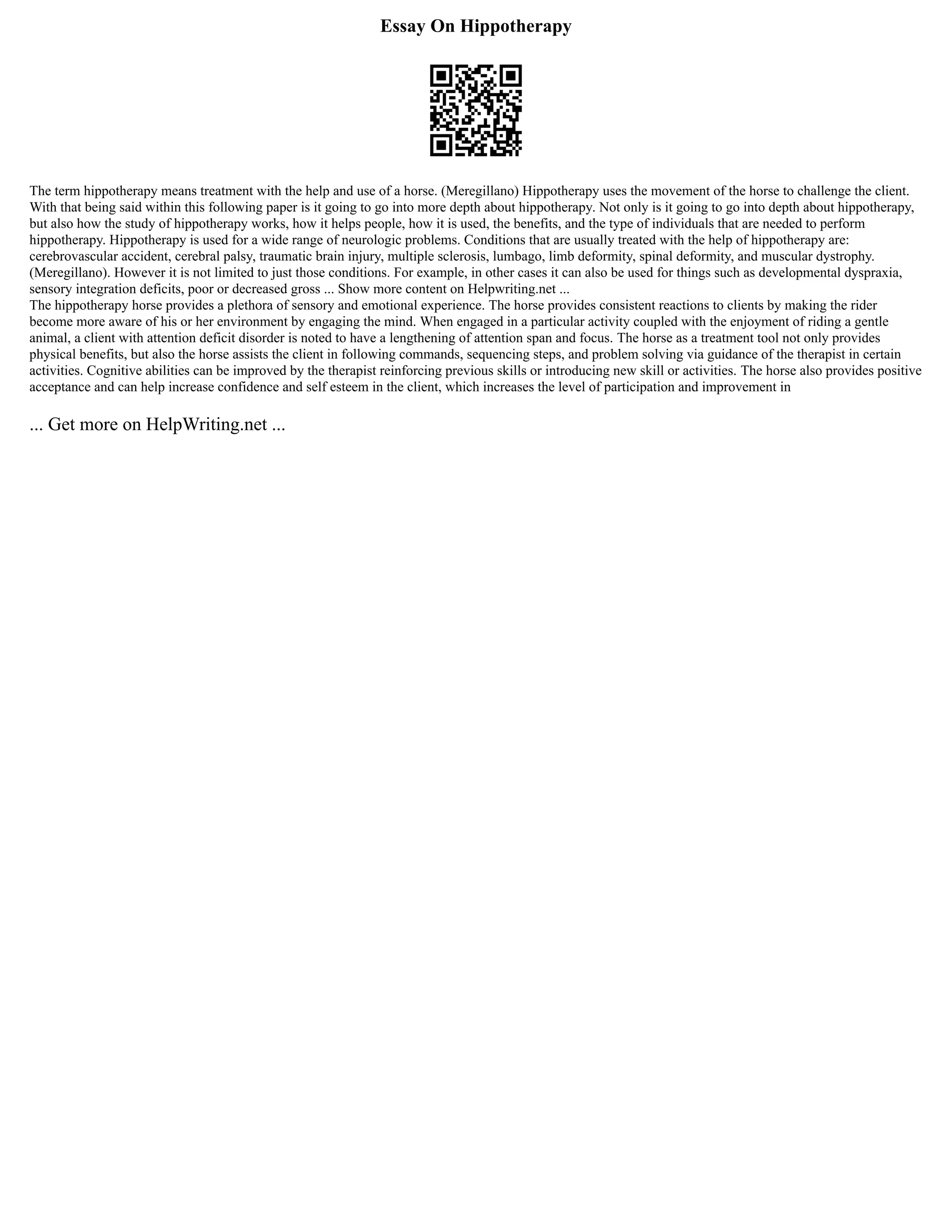 Essay On Hippotherapy
The term hippotherapy means treatment with the help and use of a horse. (Meregillano) Hippotherapy uses the movement of the horse to challenge the client.
With that being said within this following paper is it going to go into more depth about hippotherapy. Not only is it going to go into depth about hippotherapy,
but also how the study of hippotherapy works, how it helps people, how it is used, the benefits, and the type of individuals that are needed to perform
hippotherapy. Hippotherapy is used for a wide range of neurologic problems. Conditions that are usually treated with the help of hippotherapy are:
cerebrovascular accident, cerebral palsy, traumatic brain injury, multiple sclerosis, lumbago, limb deformity, spinal deformity, and muscular dystrophy.
(Meregillano). However it is not limited to just those conditions. For example, in other cases it can also be used for things such as developmental dyspraxia,
sensory integration deficits, poor or decreased gross ... Show more content on Helpwriting.net ...
The hippotherapy horse provides a plethora of sensory and emotional experience. The horse provides consistent reactions to clients by making the rider
become more aware of his or her environment by engaging the mind. When engaged in a particular activity coupled with the enjoyment of riding a gentle
animal, a client with attention deficit disorder is noted to have a lengthening of attention span and focus. The horse as a treatment tool not only provides
physical benefits, but also the horse assists the client in following commands, sequencing steps, and problem solving via guidance of the therapist in certain
activities. Cognitive abilities can be improved by the therapist reinforcing previous skills or introducing new skill or activities. The horse also provides positive
acceptance and can help increase confidence and self esteem in the client, which increases the level of participation and improvement in
... Get more on HelpWriting.net ...
 