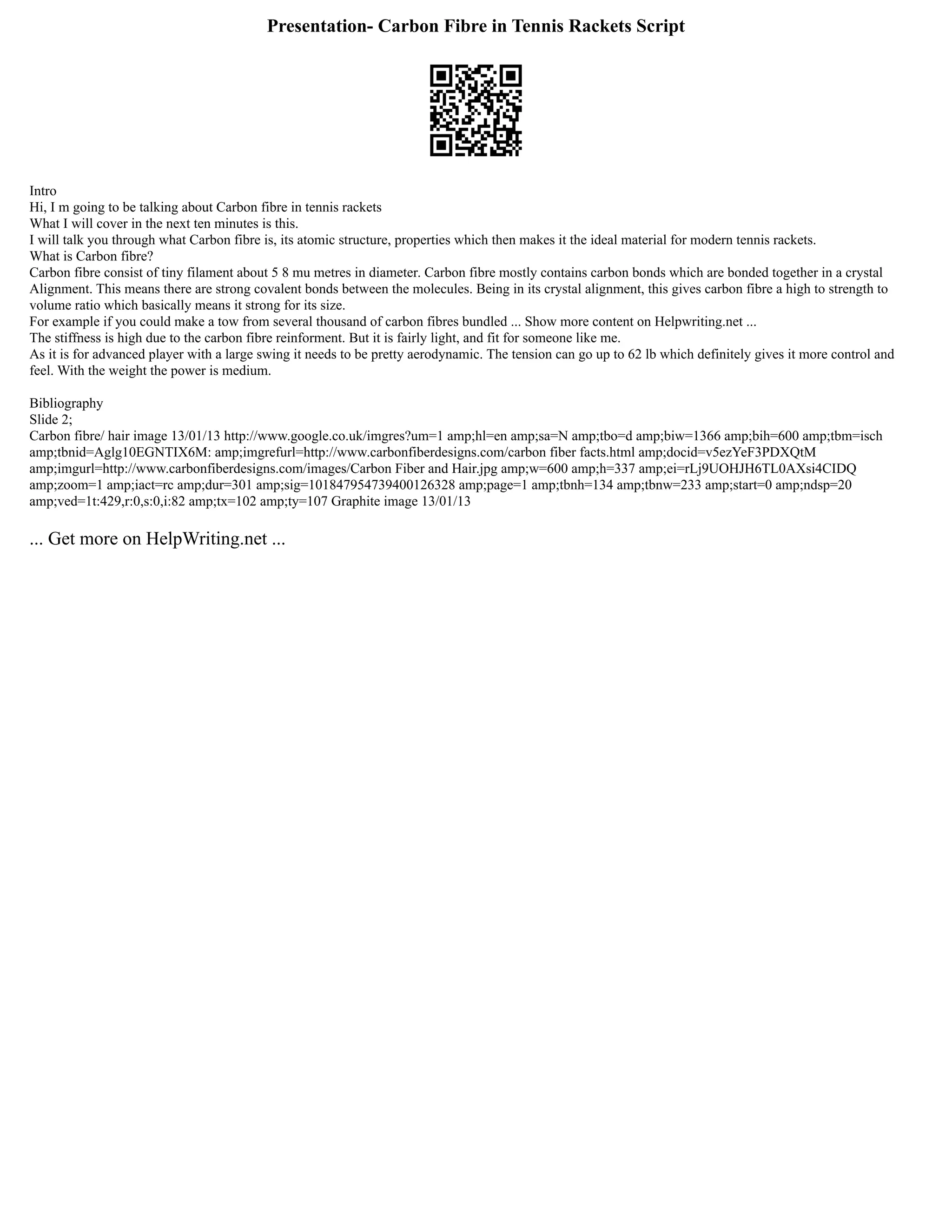 Presentation- Carbon Fibre in Tennis Rackets Script
Intro
Hi, I m going to be talking about Carbon fibre in tennis rackets
What I will cover in the next ten minutes is this.
I will talk you through what Carbon fibre is, its atomic structure, properties which then makes it the ideal material for modern tennis rackets.
What is Carbon fibre?
Carbon fibre consist of tiny filament about 5 8 mu metres in diameter. Carbon fibre mostly contains carbon bonds which are bonded together in a crystal
Alignment. This means there are strong covalent bonds between the molecules. Being in its crystal alignment, this gives carbon fibre a high to strength to
volume ratio which basically means it strong for its size.
For example if you could make a tow from several thousand of carbon fibres bundled ... Show more content on Helpwriting.net ...
The stiffness is high due to the carbon fibre reinforment. But it is fairly light, and fit for someone like me.
As it is for advanced player with a large swing it needs to be pretty aerodynamic. The tension can go up to 62 lb which definitely gives it more control and
feel. With the weight the power is medium.
Bibliography
Slide 2;
Carbon fibre/ hair image 13/01/13 http://www.google.co.uk/imgres?um=1 amp;hl=en amp;sa=N amp;tbo=d amp;biw=1366 amp;bih=600 amp;tbm=isch
amp;tbnid=Aglg10EGNTIX6M: amp;imgrefurl=http://www.carbonfiberdesigns.com/carbon fiber facts.html amp;docid=v5ezYeF3PDXQtM
amp;imgurl=http://www.carbonfiberdesigns.com/images/Carbon Fiber and Hair.jpg amp;w=600 amp;h=337 amp;ei=rLj9UOHJH6TL0AXsi4CIDQ
amp;zoom=1 amp;iact=rc amp;dur=301 amp;sig=101847954739400126328 amp;page=1 amp;tbnh=134 amp;tbnw=233 amp;start=0 amp;ndsp=20
amp;ved=1t:429,r:0,s:0,i:82 amp;tx=102 amp;ty=107 Graphite image 13/01/13
... Get more on HelpWriting.net ...
 