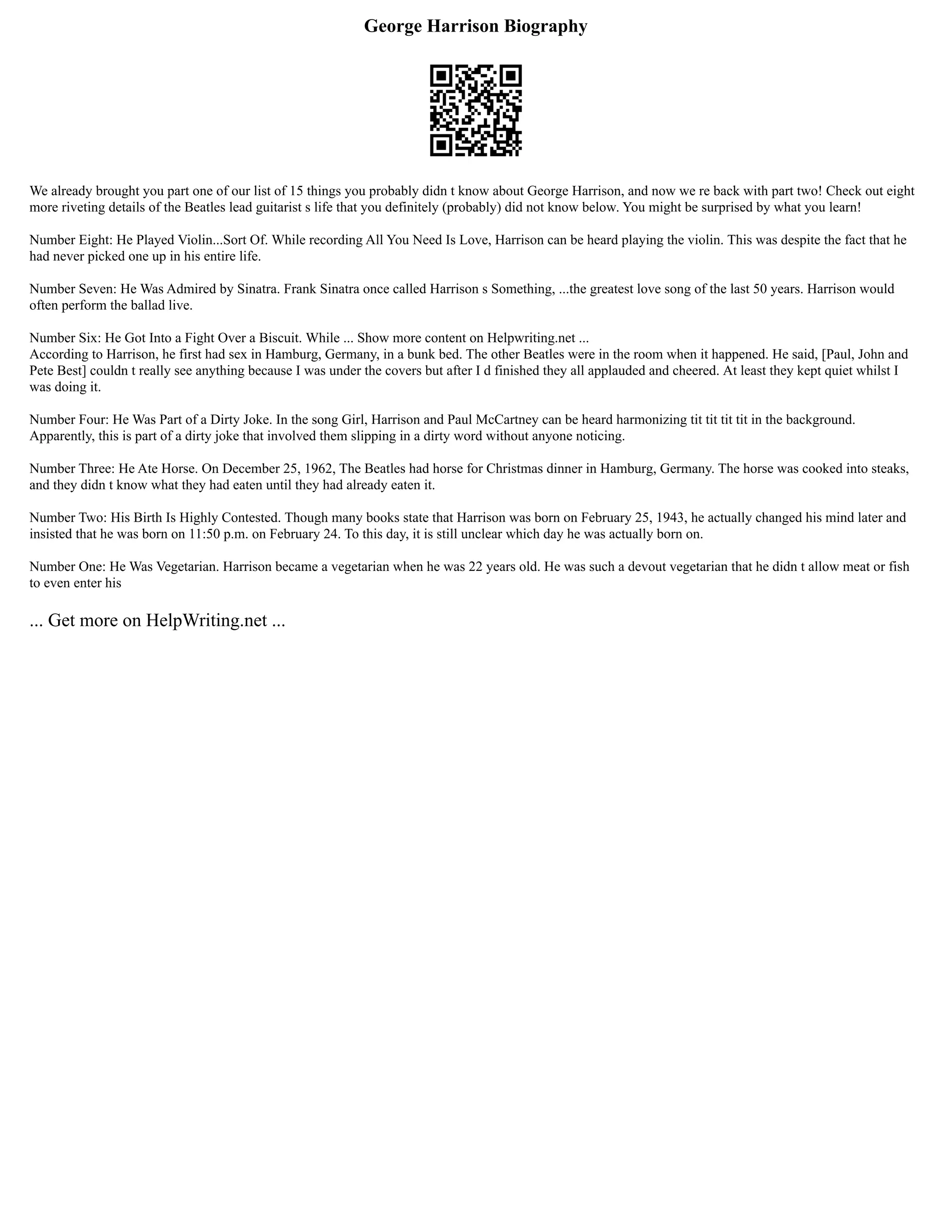 George Harrison Biography
We already brought you part one of our list of 15 things you probably didn t know about George Harrison, and now we re back with part two! Check out eight
more riveting details of the Beatles lead guitarist s life that you definitely (probably) did not know below. You might be surprised by what you learn!
Number Eight: He Played Violin...Sort Of. While recording All You Need Is Love, Harrison can be heard playing the violin. This was despite the fact that he
had never picked one up in his entire life.
Number Seven: He Was Admired by Sinatra. Frank Sinatra once called Harrison s Something, ...the greatest love song of the last 50 years. Harrison would
often perform the ballad live.
Number Six: He Got Into a Fight Over a Biscuit. While ... Show more content on Helpwriting.net ...
According to Harrison, he first had sex in Hamburg, Germany, in a bunk bed. The other Beatles were in the room when it happened. He said, [Paul, John and
Pete Best] couldn t really see anything because I was under the covers but after I d finished they all applauded and cheered. At least they kept quiet whilst I
was doing it.
Number Four: He Was Part of a Dirty Joke. In the song Girl, Harrison and Paul McCartney can be heard harmonizing tit tit tit tit in the background.
Apparently, this is part of a dirty joke that involved them slipping in a dirty word without anyone noticing.
Number Three: He Ate Horse. On December 25, 1962, The Beatles had horse for Christmas dinner in Hamburg, Germany. The horse was cooked into steaks,
and they didn t know what they had eaten until they had already eaten it.
Number Two: His Birth Is Highly Contested. Though many books state that Harrison was born on February 25, 1943, he actually changed his mind later and
insisted that he was born on 11:50 p.m. on February 24. To this day, it is still unclear which day he was actually born on.
Number One: He Was Vegetarian. Harrison became a vegetarian when he was 22 years old. He was such a devout vegetarian that he didn t allow meat or fish
to even enter his
... Get more on HelpWriting.net ...
 