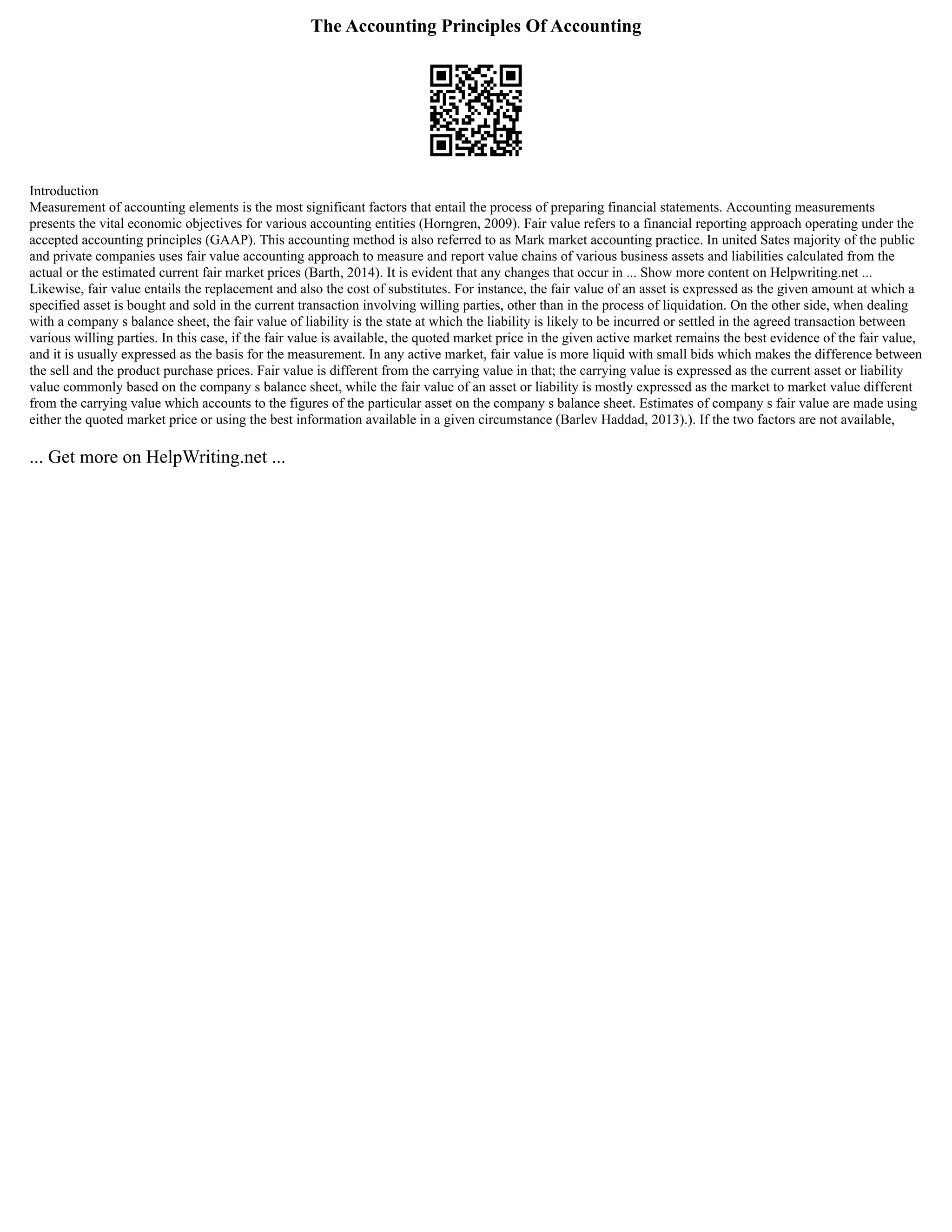 The Accounting Principles Of Accounting
Introduction
Measurement of accounting elements is the most significant factors that entail the process of preparing financial statements. Accounting measurements
presents the vital economic objectives for various accounting entities (Horngren, 2009). Fair value refers to a financial reporting approach operating under the
accepted accounting principles (GAAP). This accounting method is also referred to as Mark market accounting practice. In united Sates majority of the public
and private companies uses fair value accounting approach to measure and report value chains of various business assets and liabilities calculated from the
actual or the estimated current fair market prices (Barth, 2014). It is evident that any changes that occur in ... Show more content on Helpwriting.net ...
Likewise, fair value entails the replacement and also the cost of substitutes. For instance, the fair value of an asset is expressed as the given amount at which a
specified asset is bought and sold in the current transaction involving willing parties, other than in the process of liquidation. On the other side, when dealing
with a company s balance sheet, the fair value of liability is the state at which the liability is likely to be incurred or settled in the agreed transaction between
various willing parties. In this case, if the fair value is available, the quoted market price in the given active market remains the best evidence of the fair value,
and it is usually expressed as the basis for the measurement. In any active market, fair value is more liquid with small bids which makes the difference between
the sell and the product purchase prices. Fair value is different from the carrying value in that; the carrying value is expressed as the current asset or liability
value commonly based on the company s balance sheet, while the fair value of an asset or liability is mostly expressed as the market to market value different
from the carrying value which accounts to the figures of the particular asset on the company s balance sheet. Estimates of company s fair value are made using
either the quoted market price or using the best information available in a given circumstance (Barlev Haddad, 2013).). If the two factors are not available,
... Get more on HelpWriting.net ...
 