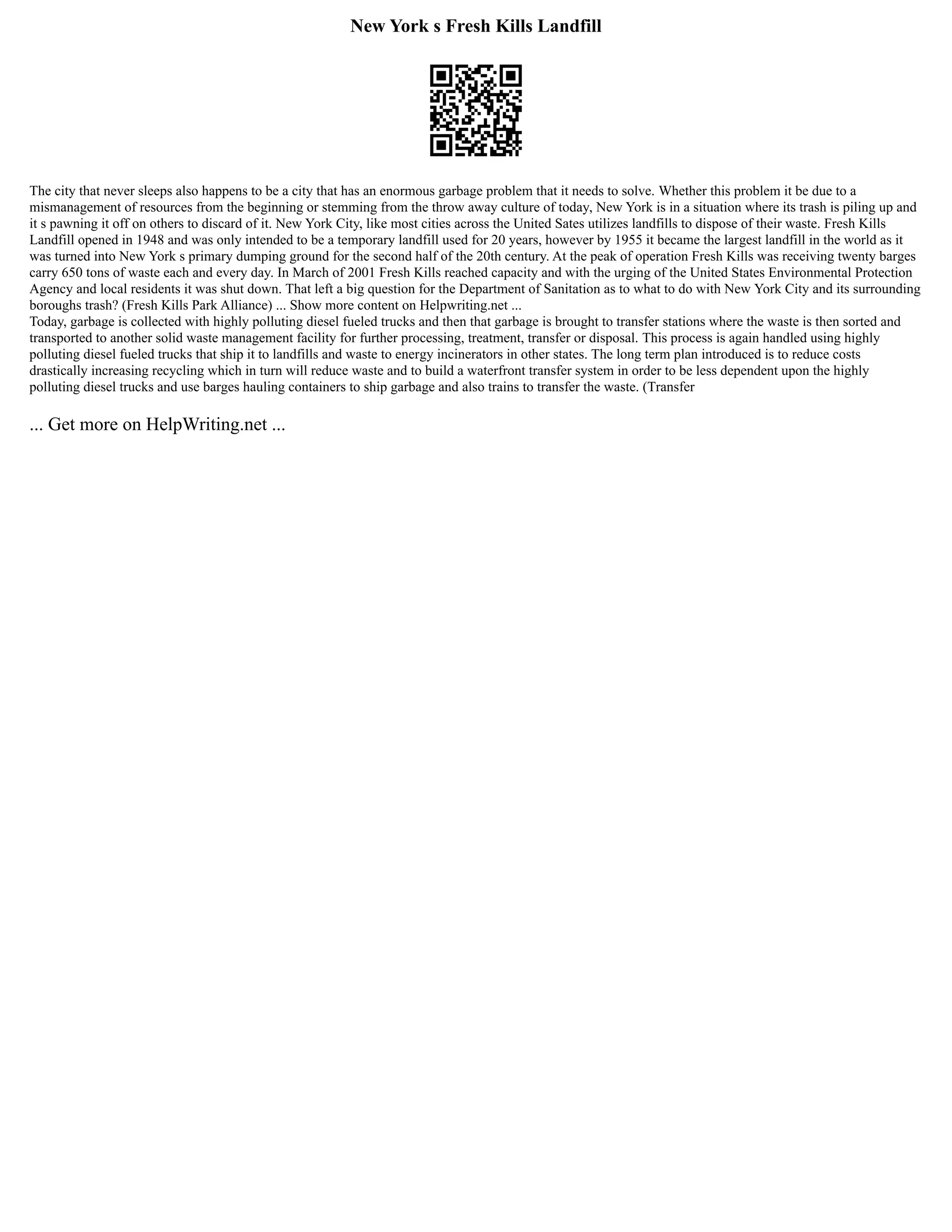 New York s Fresh Kills Landfill
The city that never sleeps also happens to be a city that has an enormous garbage problem that it needs to solve. Whether this problem it be due to a
mismanagement of resources from the beginning or stemming from the throw away culture of today, New York is in a situation where its trash is piling up and
it s pawning it off on others to discard of it. New York City, like most cities across the United Sates utilizes landfills to dispose of their waste. Fresh Kills
Landfill opened in 1948 and was only intended to be a temporary landfill used for 20 years, however by 1955 it became the largest landfill in the world as it
was turned into New York s primary dumping ground for the second half of the 20th century. At the peak of operation Fresh Kills was receiving twenty barges
carry 650 tons of waste each and every day. In March of 2001 Fresh Kills reached capacity and with the urging of the United States Environmental Protection
Agency and local residents it was shut down. That left a big question for the Department of Sanitation as to what to do with New York City and its surrounding
boroughs trash? (Fresh Kills Park Alliance) ... Show more content on Helpwriting.net ...
Today, garbage is collected with highly polluting diesel fueled trucks and then that garbage is brought to transfer stations where the waste is then sorted and
transported to another solid waste management facility for further processing, treatment, transfer or disposal. This process is again handled using highly
polluting diesel fueled trucks that ship it to landfills and waste to energy incinerators in other states. The long term plan introduced is to reduce costs
drastically increasing recycling which in turn will reduce waste and to build a waterfront transfer system in order to be less dependent upon the highly
polluting diesel trucks and use barges hauling containers to ship garbage and also trains to transfer the waste. (Transfer
... Get more on HelpWriting.net ...
 