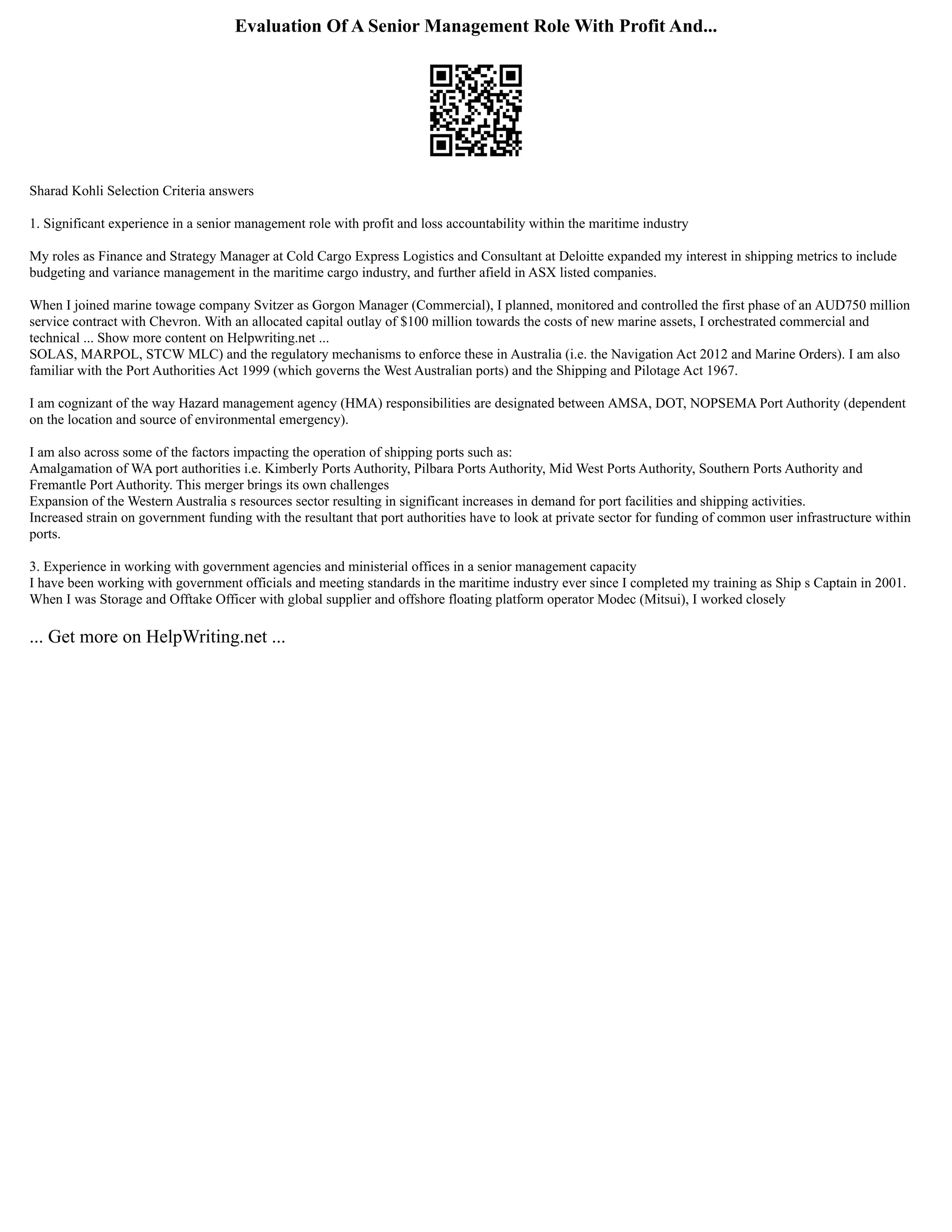 Evaluation Of A Senior Management Role With Profit And...
Sharad Kohli Selection Criteria answers
1. Significant experience in a senior management role with profit and loss accountability within the maritime industry
My roles as Finance and Strategy Manager at Cold Cargo Express Logistics and Consultant at Deloitte expanded my interest in shipping metrics to include
budgeting and variance management in the maritime cargo industry, and further afield in ASX listed companies.
When I joined marine towage company Svitzer as Gorgon Manager (Commercial), I planned, monitored and controlled the first phase of an AUD750 million
service contract with Chevron. With an allocated capital outlay of $100 million towards the costs of new marine assets, I orchestrated commercial and
technical ... Show more content on Helpwriting.net ...
SOLAS, MARPOL, STCW MLC) and the regulatory mechanisms to enforce these in Australia (i.e. the Navigation Act 2012 and Marine Orders). I am also
familiar with the Port Authorities Act 1999 (which governs the West Australian ports) and the Shipping and Pilotage Act 1967.
I am cognizant of the way Hazard management agency (HMA) responsibilities are designated between AMSA, DOT, NOPSEMA Port Authority (dependent
on the location and source of environmental emergency).
I am also across some of the factors impacting the operation of shipping ports such as:
Amalgamation of WA port authorities i.e. Kimberly Ports Authority, Pilbara Ports Authority, Mid West Ports Authority, Southern Ports Authority and
Fremantle Port Authority. This merger brings its own challenges
Expansion of the Western Australia s resources sector resulting in significant increases in demand for port facilities and shipping activities.
Increased strain on government funding with the resultant that port authorities have to look at private sector for funding of common user infrastructure within
ports.
3. Experience in working with government agencies and ministerial offices in a senior management capacity
I have been working with government officials and meeting standards in the maritime industry ever since I completed my training as Ship s Captain in 2001.
When I was Storage and Offtake Officer with global supplier and offshore floating platform operator Modec (Mitsui), I worked closely
... Get more on HelpWriting.net ...
 