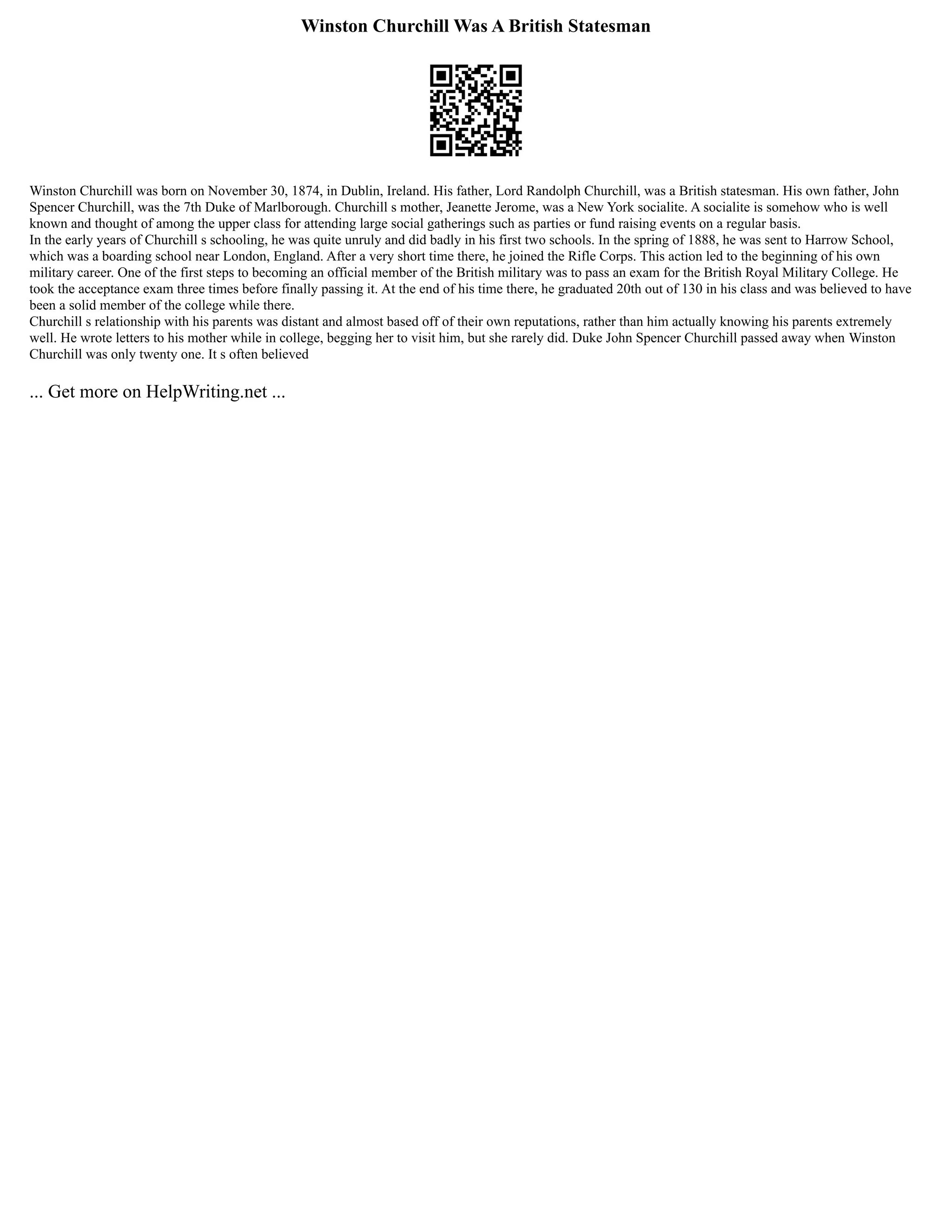 Winston Churchill Was A British Statesman
Winston Churchill was born on November 30, 1874, in Dublin, Ireland. His father, Lord Randolph Churchill, was a British statesman. His own father, John
Spencer Churchill, was the 7th Duke of Marlborough. Churchill s mother, Jeanette Jerome, was a New York socialite. A socialite is somehow who is well
known and thought of among the upper class for attending large social gatherings such as parties or fund raising events on a regular basis.
In the early years of Churchill s schooling, he was quite unruly and did badly in his first two schools. In the spring of 1888, he was sent to Harrow School,
which was a boarding school near London, England. After a very short time there, he joined the Rifle Corps. This action led to the beginning of his own
military career. One of the first steps to becoming an official member of the British military was to pass an exam for the British Royal Military College. He
took the acceptance exam three times before finally passing it. At the end of his time there, he graduated 20th out of 130 in his class and was believed to have
been a solid member of the college while there.
Churchill s relationship with his parents was distant and almost based off of their own reputations, rather than him actually knowing his parents extremely
well. He wrote letters to his mother while in college, begging her to visit him, but she rarely did. Duke John Spencer Churchill passed away when Winston
Churchill was only twenty one. It s often believed
... Get more on HelpWriting.net ...
 