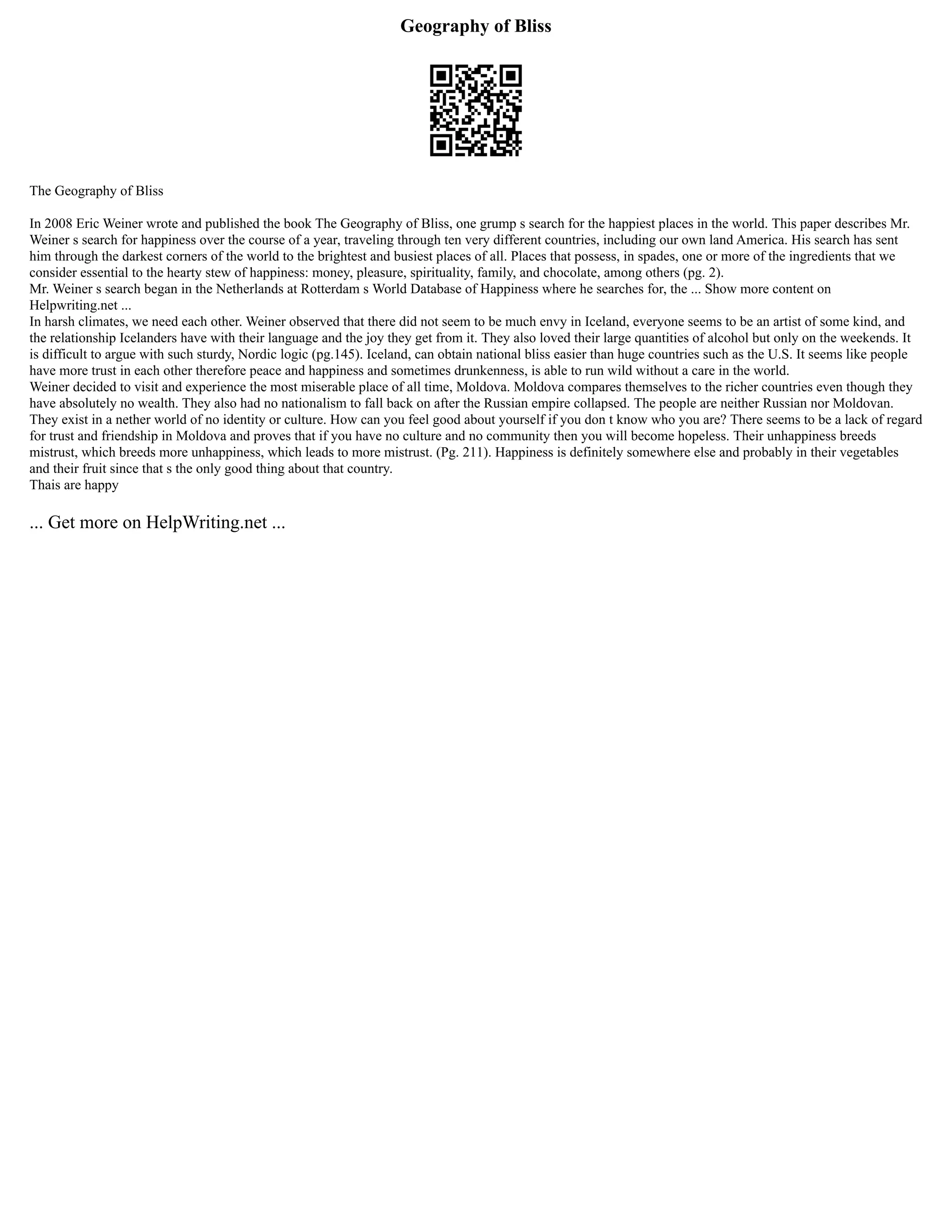 Geography of Bliss
The Geography of Bliss
In 2008 Eric Weiner wrote and published the book The Geography of Bliss, one grump s search for the happiest places in the world. This paper describes Mr.
Weiner s search for happiness over the course of a year, traveling through ten very different countries, including our own land America. His search has sent
him through the darkest corners of the world to the brightest and busiest places of all. Places that possess, in spades, one or more of the ingredients that we
consider essential to the hearty stew of happiness: money, pleasure, spirituality, family, and chocolate, among others (pg. 2).
Mr. Weiner s search began in the Netherlands at Rotterdam s World Database of Happiness where he searches for, the ... Show more content on
Helpwriting.net ...
In harsh climates, we need each other. Weiner observed that there did not seem to be much envy in Iceland, everyone seems to be an artist of some kind, and
the relationship Icelanders have with their language and the joy they get from it. They also loved their large quantities of alcohol but only on the weekends. It
is difficult to argue with such sturdy, Nordic logic (pg.145). Iceland, can obtain national bliss easier than huge countries such as the U.S. It seems like people
have more trust in each other therefore peace and happiness and sometimes drunkenness, is able to run wild without a care in the world.
Weiner decided to visit and experience the most miserable place of all time, Moldova. Moldova compares themselves to the richer countries even though they
have absolutely no wealth. They also had no nationalism to fall back on after the Russian empire collapsed. The people are neither Russian nor Moldovan.
They exist in a nether world of no identity or culture. How can you feel good about yourself if you don t know who you are? There seems to be a lack of regard
for trust and friendship in Moldova and proves that if you have no culture and no community then you will become hopeless. Their unhappiness breeds
mistrust, which breeds more unhappiness, which leads to more mistrust. (Pg. 211). Happiness is definitely somewhere else and probably in their vegetables
and their fruit since that s the only good thing about that country.
Thais are happy
... Get more on HelpWriting.net ...
 