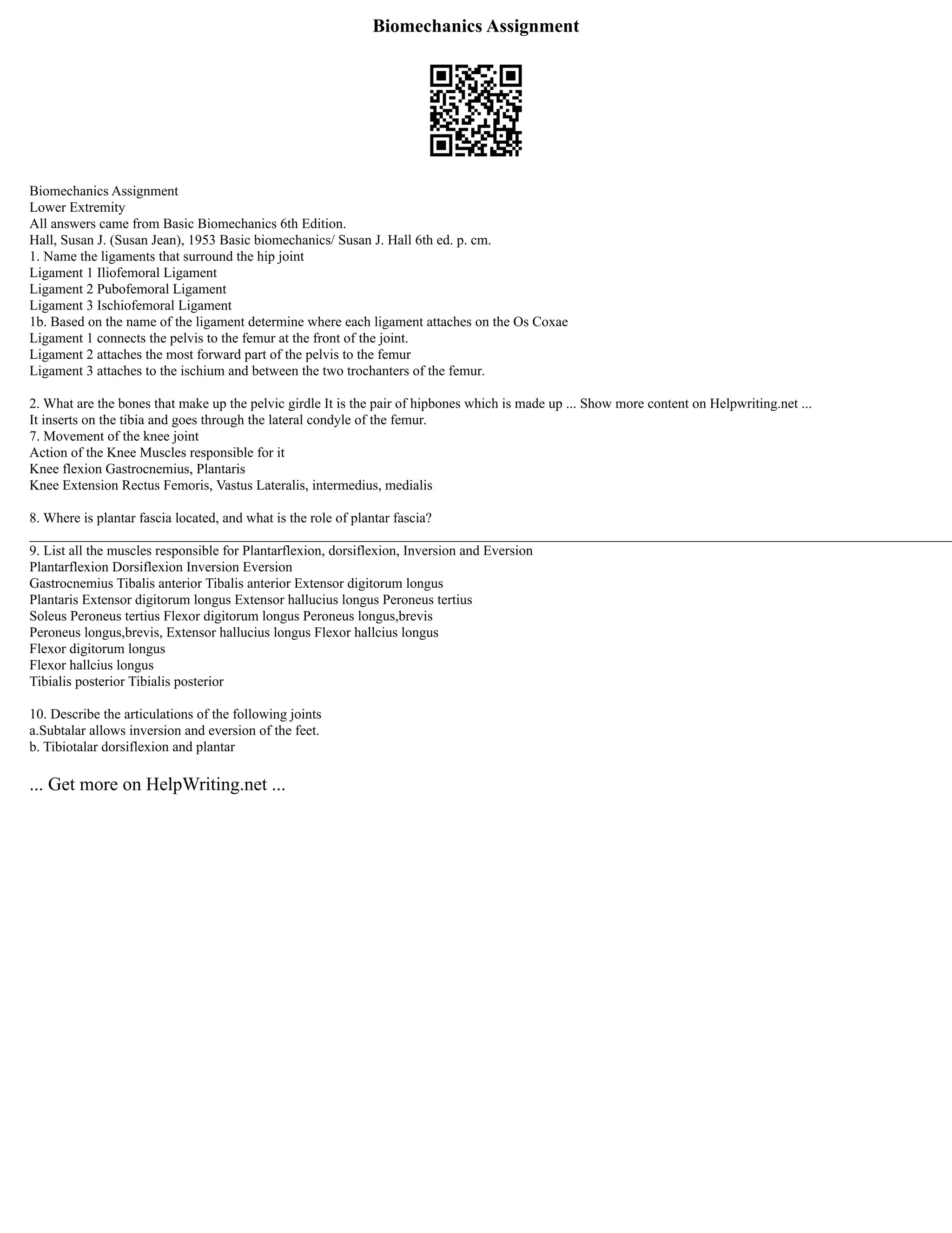 Biomechanics Assignment
Biomechanics Assignment
Lower Extremity
All answers came from Basic Biomechanics 6th Edition.
Hall, Susan J. (Susan Jean), 1953 Basic biomechanics/ Susan J. Hall 6th ed. p. cm.
1. Name the ligaments that surround the hip joint
Ligament 1 Iliofemoral Ligament
Ligament 2 Pubofemoral Ligament
Ligament 3 Ischiofemoral Ligament
1b. Based on the name of the ligament determine where each ligament attaches on the Os Coxae
Ligament 1 connects the pelvis to the femur at the front of the joint.
Ligament 2 attaches the most forward part of the pelvis to the femur
Ligament 3 attaches to the ischium and between the two trochanters of the femur.
2. What are the bones that make up the pelvic girdle It is the pair of hipbones which is made up ... Show more content on Helpwriting.net ...
It inserts on the tibia and goes through the lateral condyle of the femur.
7. Movement of the knee joint
Action of the Knee Muscles responsible for it
Knee flexion Gastrocnemius, Plantaris
Knee Extension Rectus Femoris, Vastus Lateralis, intermedius, medialis
8. Where is plantar fascia located, and what is the role of plantar fascia?
____________________________________________________________________________________________________________________________________
9. List all the muscles responsible for Plantarflexion, dorsiflexion, Inversion and Eversion
Plantarflexion Dorsiflexion Inversion Eversion
Gastrocnemius Tibalis anterior Tibalis anterior Extensor digitorum longus
Plantaris Extensor digitorum longus Extensor hallucius longus Peroneus tertius
Soleus Peroneus tertius Flexor digitorum longus Peroneus longus,brevis
Peroneus longus,brevis, Extensor hallucius longus Flexor hallcius longus
Flexor digitorum longus
Flexor hallcius longus
Tibialis posterior Tibialis posterior
10. Describe the articulations of the following joints
a.Subtalar allows inversion and eversion of the feet.
b. Tibiotalar dorsiflexion and plantar
... Get more on HelpWriting.net ...
 