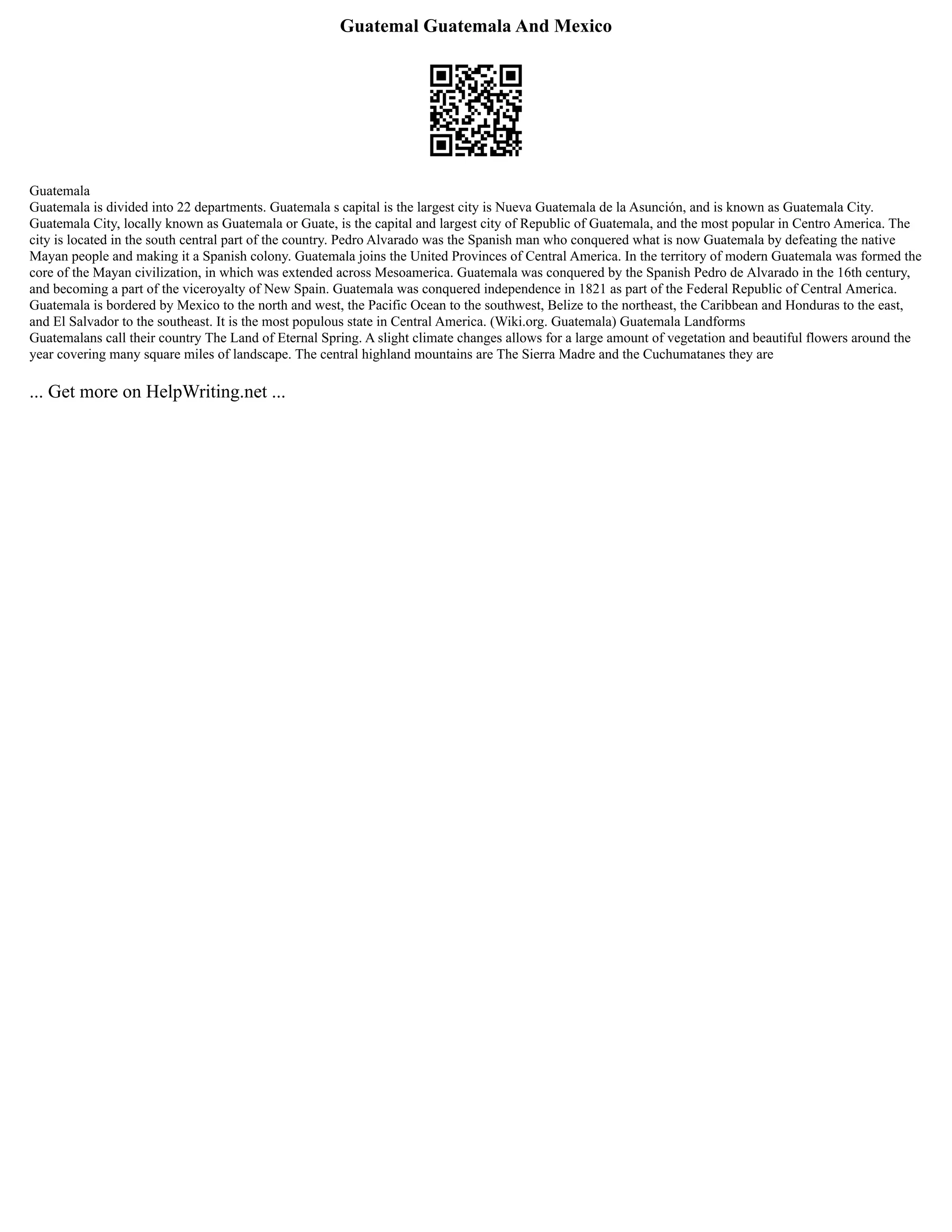 Guatemal Guatemala And Mexico
Guatemala
Guatemala is divided into 22 departments. Guatemala s capital is the largest city is Nueva Guatemala de la Asunción, and is known as Guatemala City.
Guatemala City, locally known as Guatemala or Guate, is the capital and largest city of Republic of Guatemala, and the most popular in Centro America. The
city is located in the south central part of the country. Pedro Alvarado was the Spanish man who conquered what is now Guatemala by defeating the native
Mayan people and making it a Spanish colony. Guatemala joins the United Provinces of Central America. In the territory of modern Guatemala was formed the
core of the Mayan civilization, in which was extended across Mesoamerica. Guatemala was conquered by the Spanish Pedro de Alvarado in the 16th century,
and becoming a part of the viceroyalty of New Spain. Guatemala was conquered independence in 1821 as part of the Federal Republic of Central America.
Guatemala is bordered by Mexico to the north and west, the Pacific Ocean to the southwest, Belize to the northeast, the Caribbean and Honduras to the east,
and El Salvador to the southeast. It is the most populous state in Central America. (Wiki.org. Guatemala) Guatemala Landforms
Guatemalans call their country The Land of Eternal Spring. A slight climate changes allows for a large amount of vegetation and beautiful flowers around the
year covering many square miles of landscape. The central highland mountains are The Sierra Madre and the Cuchumatanes they are
... Get more on HelpWriting.net ...
 