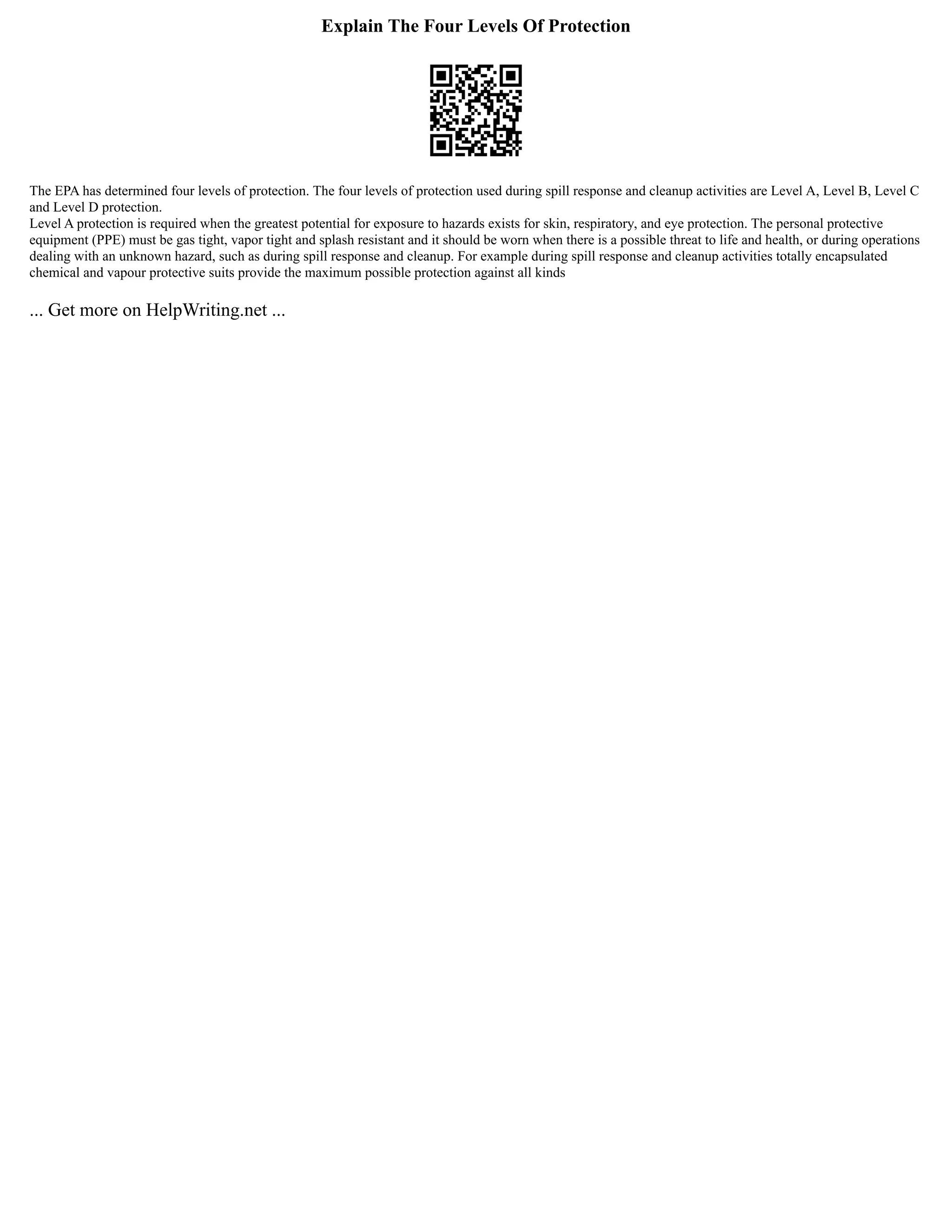 Explain The Four Levels Of Protection
The EPA has determined four levels of protection. The four levels of protection used during spill response and cleanup activities are Level A, Level B, Level C
and Level D protection.
Level A protection is required when the greatest potential for exposure to hazards exists for skin, respiratory, and eye protection. The personal protective
equipment (PPE) must be gas tight, vapor tight and splash resistant and it should be worn when there is a possible threat to life and health, or during operations
dealing with an unknown hazard, such as during spill response and cleanup. For example during spill response and cleanup activities totally encapsulated
chemical and vapour protective suits provide the maximum possible protection against all kinds
... Get more on HelpWriting.net ...
 