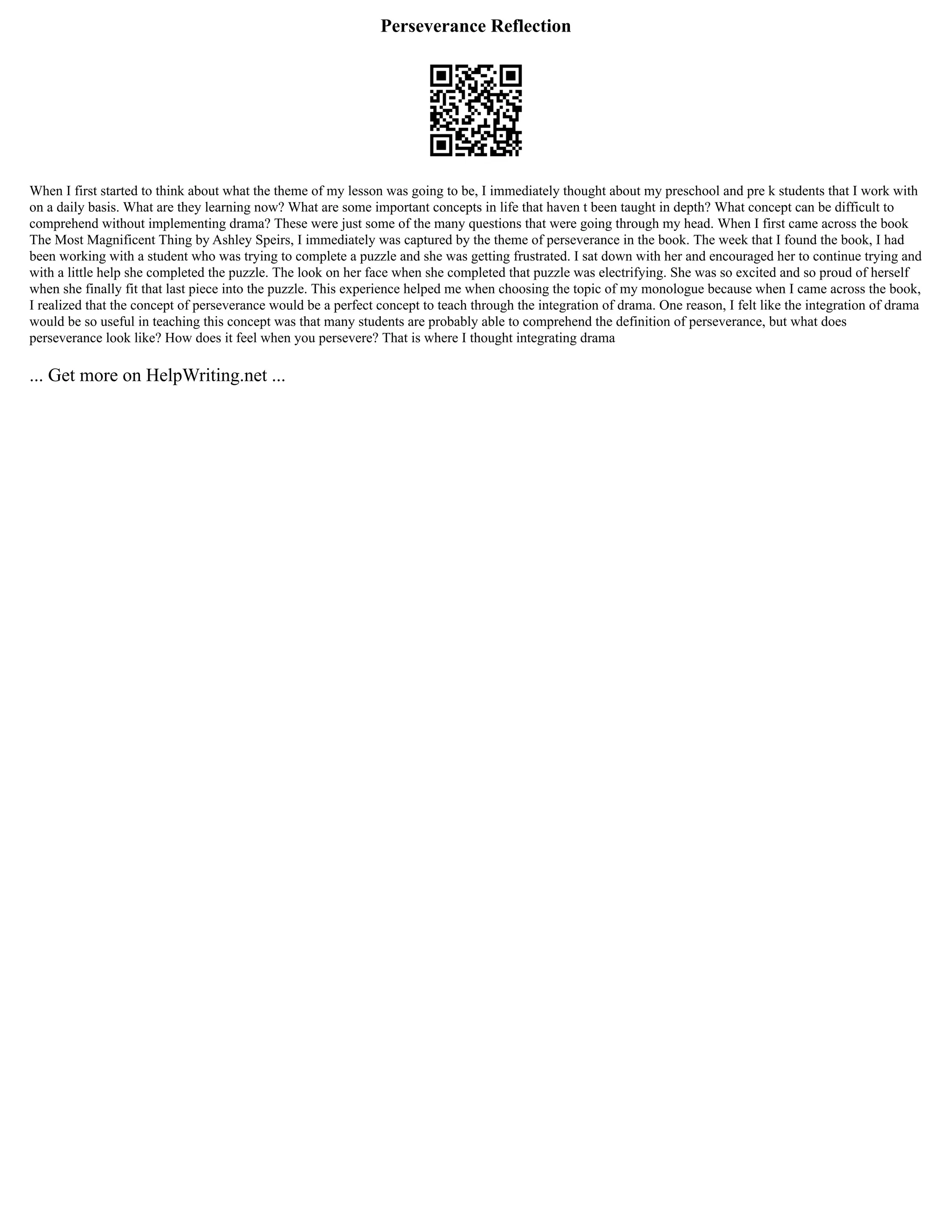 Perseverance Reflection
When I first started to think about what the theme of my lesson was going to be, I immediately thought about my preschool and pre k students that I work with
on a daily basis. What are they learning now? What are some important concepts in life that haven t been taught in depth? What concept can be difficult to
comprehend without implementing drama? These were just some of the many questions that were going through my head. When I first came across the book
The Most Magnificent Thing by Ashley Speirs, I immediately was captured by the theme of perseverance in the book. The week that I found the book, I had
been working with a student who was trying to complete a puzzle and she was getting frustrated. I sat down with her and encouraged her to continue trying and
with a little help she completed the puzzle. The look on her face when she completed that puzzle was electrifying. She was so excited and so proud of herself
when she finally fit that last piece into the puzzle. This experience helped me when choosing the topic of my monologue because when I came across the book,
I realized that the concept of perseverance would be a perfect concept to teach through the integration of drama. One reason, I felt like the integration of drama
would be so useful in teaching this concept was that many students are probably able to comprehend the definition of perseverance, but what does
perseverance look like? How does it feel when you persevere? That is where I thought integrating drama
... Get more on HelpWriting.net ...
 