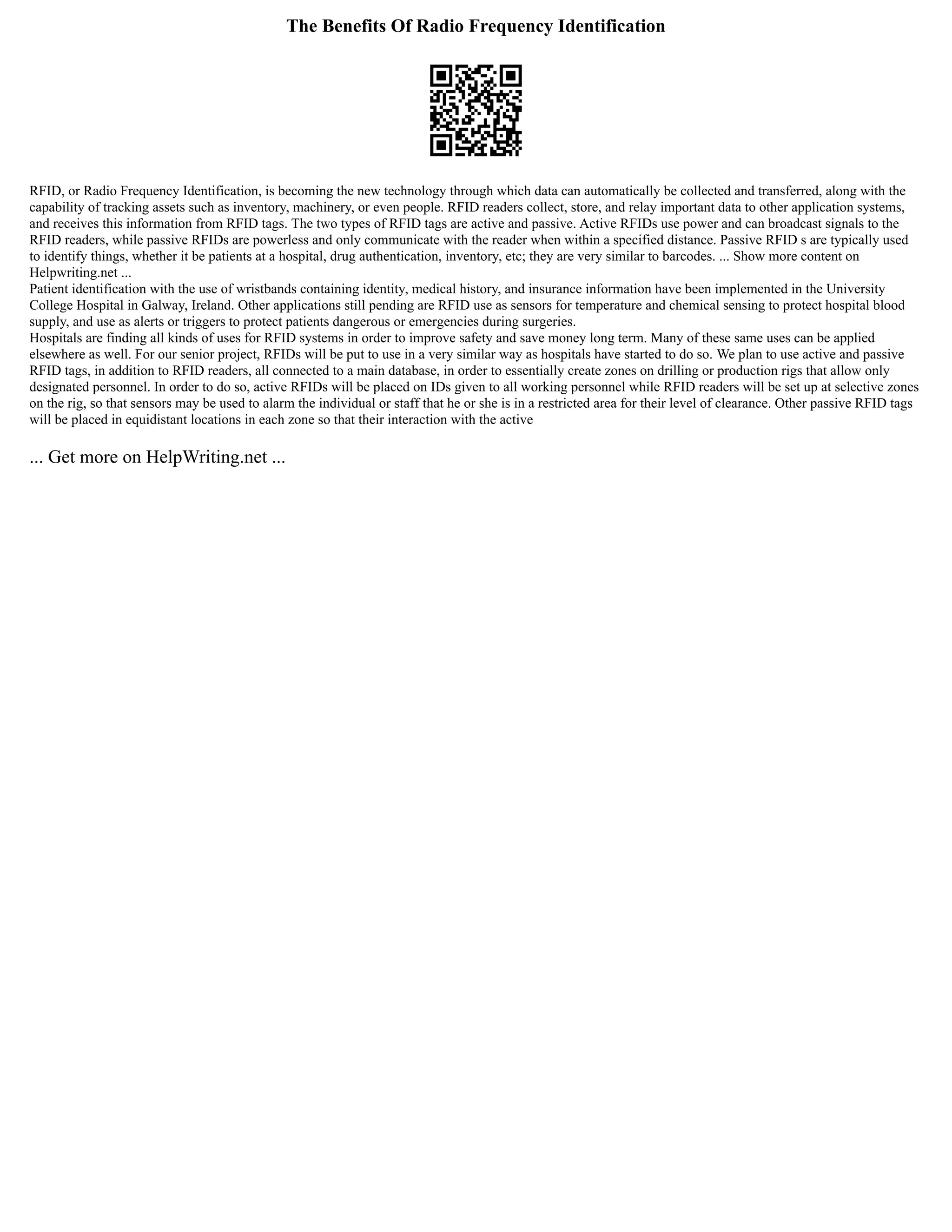The Benefits Of Radio Frequency Identification
RFID, or Radio Frequency Identification, is becoming the new technology through which data can automatically be collected and transferred, along with the
capability of tracking assets such as inventory, machinery, or even people. RFID readers collect, store, and relay important data to other application systems,
and receives this information from RFID tags. The two types of RFID tags are active and passive. Active RFIDs use power and can broadcast signals to the
RFID readers, while passive RFIDs are powerless and only communicate with the reader when within a specified distance. Passive RFID s are typically used
to identify things, whether it be patients at a hospital, drug authentication, inventory, etc; they are very similar to barcodes. ... Show more content on
Helpwriting.net ...
Patient identification with the use of wristbands containing identity, medical history, and insurance information have been implemented in the University
College Hospital in Galway, Ireland. Other applications still pending are RFID use as sensors for temperature and chemical sensing to protect hospital blood
supply, and use as alerts or triggers to protect patients dangerous or emergencies during surgeries.
Hospitals are finding all kinds of uses for RFID systems in order to improve safety and save money long term. Many of these same uses can be applied
elsewhere as well. For our senior project, RFIDs will be put to use in a very similar way as hospitals have started to do so. We plan to use active and passive
RFID tags, in addition to RFID readers, all connected to a main database, in order to essentially create zones on drilling or production rigs that allow only
designated personnel. In order to do so, active RFIDs will be placed on IDs given to all working personnel while RFID readers will be set up at selective zones
on the rig, so that sensors may be used to alarm the individual or staff that he or she is in a restricted area for their level of clearance. Other passive RFID tags
will be placed in equidistant locations in each zone so that their interaction with the active
... Get more on HelpWriting.net ...
 