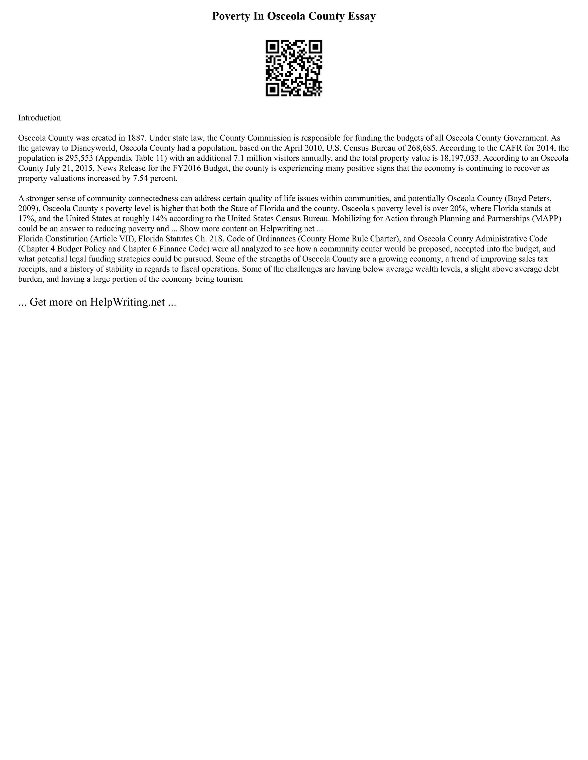 Poverty In Osceola County Essay
Introduction
Osceola County was created in 1887. Under state law, the County Commission is responsible for funding the budgets of all Osceola County Government. As
the gateway to Disneyworld, Osceola County had a population, based on the April 2010, U.S. Census Bureau of 268,685. According to the CAFR for 2014, the
population is 295,553 (Appendix Table 11) with an additional 7.1 million visitors annually, and the total property value is 18,197,033. According to an Osceola
County July 21, 2015, News Release for the FY2016 Budget, the county is experiencing many positive signs that the economy is continuing to recover as
property valuations increased by 7.54 percent.
A stronger sense of community connectedness can address certain quality of life issues within communities, and potentially Osceola County (Boyd Peters,
2009). Osceola County s poverty level is higher that both the State of Florida and the county. Osceola s poverty level is over 20%, where Florida stands at
17%, and the United States at roughly 14% according to the United States Census Bureau. Mobilizing for Action through Planning and Partnerships (MAPP)
could be an answer to reducing poverty and ... Show more content on Helpwriting.net ...
Florida Constitution (Article VII), Florida Statutes Ch. 218, Code of Ordinances (County Home Rule Charter), and Osceola County Administrative Code
(Chapter 4 Budget Policy and Chapter 6 Finance Code) were all analyzed to see how a community center would be proposed, accepted into the budget, and
what potential legal funding strategies could be pursued. Some of the strengths of Osceola County are a growing economy, a trend of improving sales tax
receipts, and a history of stability in regards to fiscal operations. Some of the challenges are having below average wealth levels, a slight above average debt
burden, and having a large portion of the economy being tourism
... Get more on HelpWriting.net ...
 