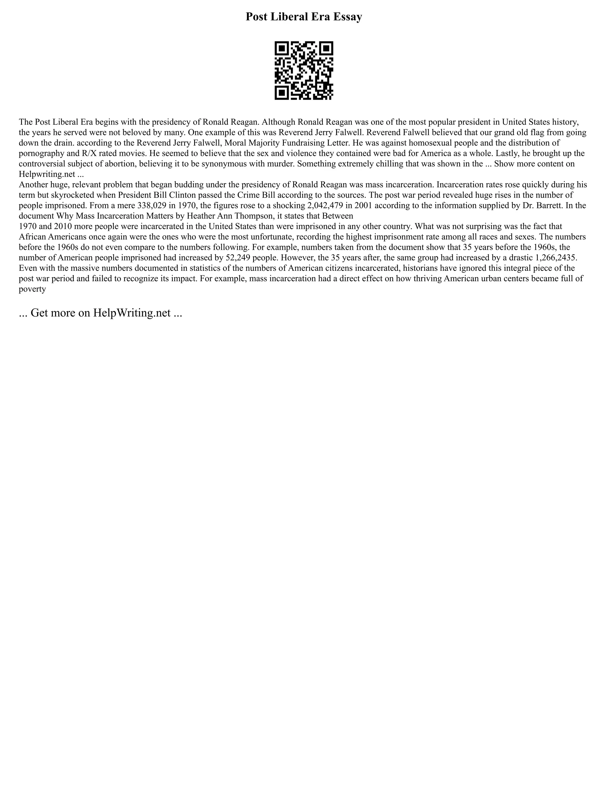 Post Liberal Era Essay
The Post Liberal Era begins with the presidency of Ronald Reagan. Although Ronald Reagan was one of the most popular president in United States history,
the years he served were not beloved by many. One example of this was Reverend Jerry Falwell. Reverend Falwell believed that our grand old flag from going
down the drain. according to the Reverend Jerry Falwell, Moral Majority Fundraising Letter. He was against homosexual people and the distribution of
pornography and R/X rated movies. He seemed to believe that the sex and violence they contained were bad for America as a whole. Lastly, he brought up the
controversial subject of abortion, believing it to be synonymous with murder. Something extremely chilling that was shown in the ... Show more content on
Helpwriting.net ...
Another huge, relevant problem that began budding under the presidency of Ronald Reagan was mass incarceration. Incarceration rates rose quickly during his
term but skyrocketed when President Bill Clinton passed the Crime Bill according to the sources. The post war period revealed huge rises in the number of
people imprisoned. From a mere 338,029 in 1970, the figures rose to a shocking 2,042,479 in 2001 according to the information supplied by Dr. Barrett. In the
document Why Mass Incarceration Matters by Heather Ann Thompson, it states that Between
1970 and 2010 more people were incarcerated in the United States than were imprisoned in any other country. What was not surprising was the fact that
African Americans once again were the ones who were the most unfortunate, recording the highest imprisonment rate among all races and sexes. The numbers
before the 1960s do not even compare to the numbers following. For example, numbers taken from the document show that 35 years before the 1960s, the
number of American people imprisoned had increased by 52,249 people. However, the 35 years after, the same group had increased by a drastic 1,266,2435.
Even with the massive numbers documented in statistics of the numbers of American citizens incarcerated, historians have ignored this integral piece of the
post war period and failed to recognize its impact. For example, mass incarceration had a direct effect on how thriving American urban centers became full of
poverty
... Get more on HelpWriting.net ...
 