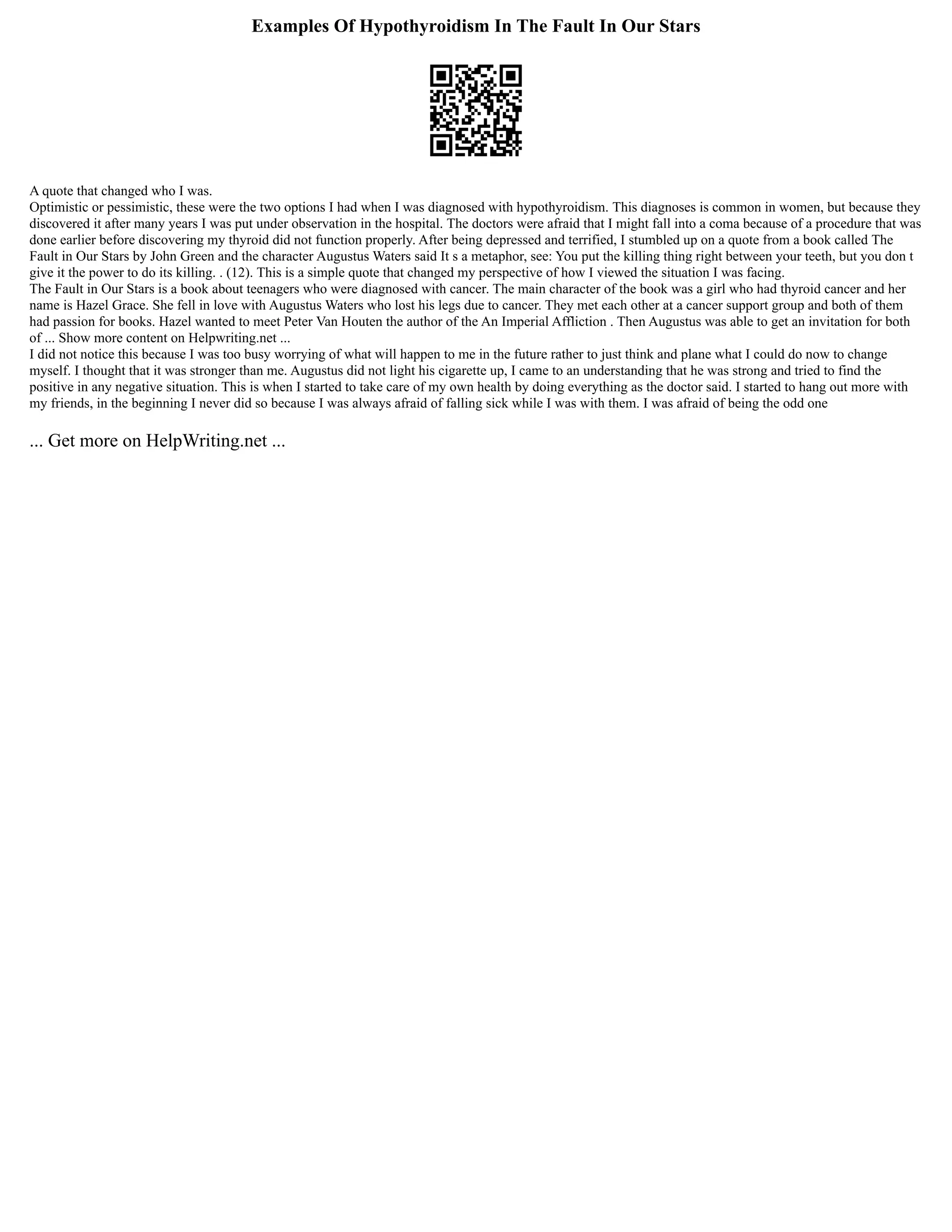 Examples Of Hypothyroidism In The Fault In Our Stars
A quote that changed who I was.
Optimistic or pessimistic, these were the two options I had when I was diagnosed with hypothyroidism. This diagnoses is common in women, but because they
discovered it after many years I was put under observation in the hospital. The doctors were afraid that I might fall into a coma because of a procedure that was
done earlier before discovering my thyroid did not function properly. After being depressed and terrified, I stumbled up on a quote from a book called The
Fault in Our Stars by John Green and the character Augustus Waters said It s a metaphor, see: You put the killing thing right between your teeth, but you don t
give it the power to do its killing. . (12). This is a simple quote that changed my perspective of how I viewed the situation I was facing.
The Fault in Our Stars is a book about teenagers who were diagnosed with cancer. The main character of the book was a girl who had thyroid cancer and her
name is Hazel Grace. She fell in love with Augustus Waters who lost his legs due to cancer. They met each other at a cancer support group and both of them
had passion for books. Hazel wanted to meet Peter Van Houten the author of the An Imperial Affliction . Then Augustus was able to get an invitation for both
of ... Show more content on Helpwriting.net ...
I did not notice this because I was too busy worrying of what will happen to me in the future rather to just think and plane what I could do now to change
myself. I thought that it was stronger than me. Augustus did not light his cigarette up, I came to an understanding that he was strong and tried to find the
positive in any negative situation. This is when I started to take care of my own health by doing everything as the doctor said. I started to hang out more with
my friends, in the beginning I never did so because I was always afraid of falling sick while I was with them. I was afraid of being the odd one
... Get more on HelpWriting.net ...
 