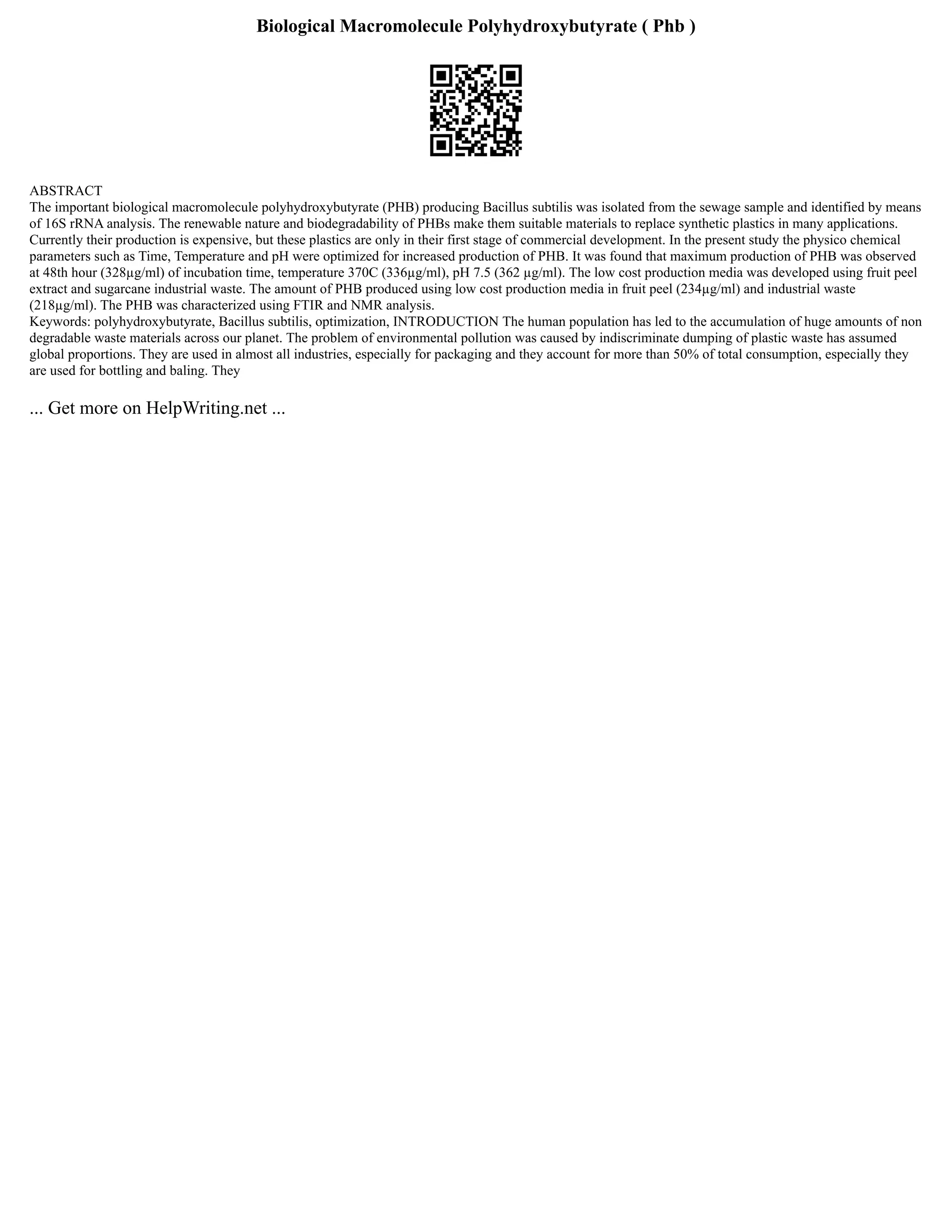 Biological Macromolecule Polyhydroxybutyrate ( Phb )
ABSTRACT
The important biological macromolecule polyhydroxybutyrate (PHB) producing Bacillus subtilis was isolated from the sewage sample and identified by means
of 16S rRNA analysis. The renewable nature and biodegradability of PHBs make them suitable materials to replace synthetic plastics in many applications.
Currently their production is expensive, but these plastics are only in their first stage of commercial development. In the present study the physico chemical
parameters such as Time, Temperature and pH were optimized for increased production of PHB. It was found that maximum production of PHB was observed
at 48th hour (328µg/ml) of incubation time, temperature 370C (336µg/ml), pH 7.5 (362 µg/ml). The low cost production media was developed using fruit peel
extract and sugarcane industrial waste. The amount of PHB produced using low cost production media in fruit peel (234µg/ml) and industrial waste
(218µg/ml). The PHB was characterized using FTIR and NMR analysis.
Keywords: polyhydroxybutyrate, Bacillus subtilis, optimization, INTRODUCTION The human population has led to the accumulation of huge amounts of non
degradable waste materials across our planet. The problem of environmental pollution was caused by indiscriminate dumping of plastic waste has assumed
global proportions. They are used in almost all industries, especially for packaging and they account for more than 50% of total consumption, especially they
are used for bottling and baling. They
... Get more on HelpWriting.net ...
 