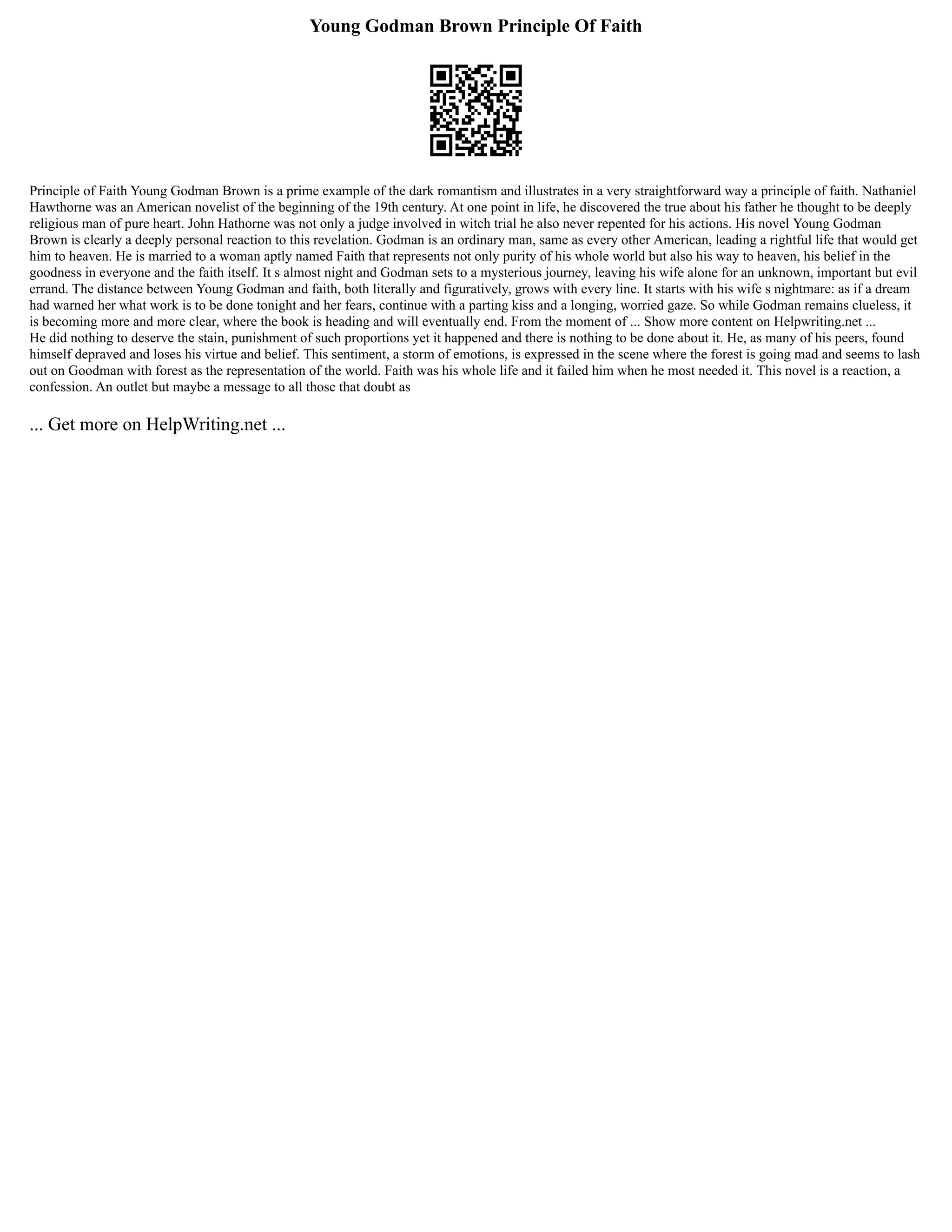 Young Godman Brown Principle Of Faith
Principle of Faith Young Godman Brown is a prime example of the dark romantism and illustrates in a very straightforward way a principle of faith. Nathaniel
Hawthorne was an American novelist of the beginning of the 19th century. At one point in life, he discovered the true about his father he thought to be deeply
religious man of pure heart. John Hathorne was not only a judge involved in witch trial he also never repented for his actions. His novel Young Godman
Brown is clearly a deeply personal reaction to this revelation. Godman is an ordinary man, same as every other American, leading a rightful life that would get
him to heaven. He is married to a woman aptly named Faith that represents not only purity of his whole world but also his way to heaven, his belief in the
goodness in everyone and the faith itself. It s almost night and Godman sets to a mysterious journey, leaving his wife alone for an unknown, important but evil
errand. The distance between Young Godman and faith, both literally and figuratively, grows with every line. It starts with his wife s nightmare: as if a dream
had warned her what work is to be done tonight and her fears, continue with a parting kiss and a longing, worried gaze. So while Godman remains clueless, it
is becoming more and more clear, where the book is heading and will eventually end. From the moment of ... Show more content on Helpwriting.net ...
He did nothing to deserve the stain, punishment of such proportions yet it happened and there is nothing to be done about it. He, as many of his peers, found
himself depraved and loses his virtue and belief. This sentiment, a storm of emotions, is expressed in the scene where the forest is going mad and seems to lash
out on Goodman with forest as the representation of the world. Faith was his whole life and it failed him when he most needed it. This novel is a reaction, a
confession. An outlet but maybe a message to all those that doubt as
... Get more on HelpWriting.net ...
 