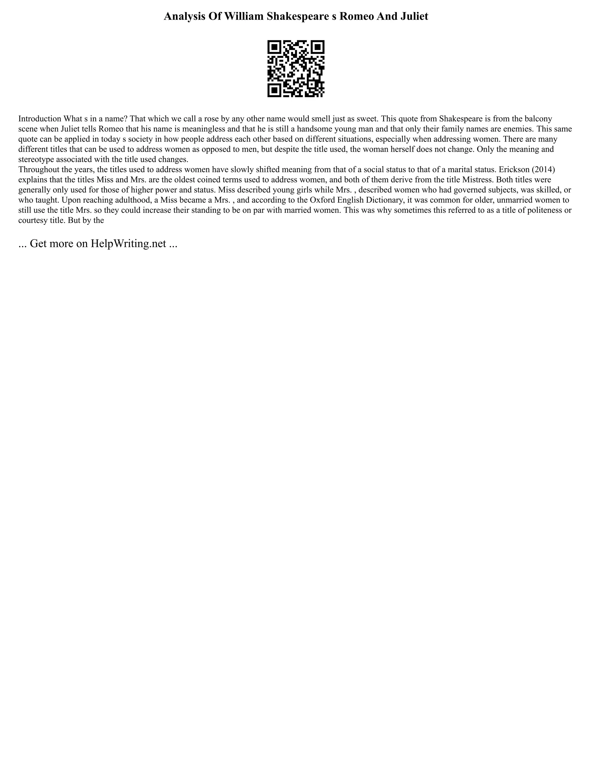 Analysis Of William Shakespeare s Romeo And Juliet
Introduction What s in a name? That which we call a rose by any other name would smell just as sweet. This quote from Shakespeare is from the balcony
scene when Juliet tells Romeo that his name is meaningless and that he is still a handsome young man and that only their family names are enemies. This same
quote can be applied in today s society in how people address each other based on different situations, especially when addressing women. There are many
different titles that can be used to address women as opposed to men, but despite the title used, the woman herself does not change. Only the meaning and
stereotype associated with the title used changes.
Throughout the years, the titles used to address women have slowly shifted meaning from that of a social status to that of a marital status. Erickson (2014)
explains that the titles Miss and Mrs. are the oldest coined terms used to address women, and both of them derive from the title Mistress. Both titles were
generally only used for those of higher power and status. Miss described young girls while Mrs. , described women who had governed subjects, was skilled, or
who taught. Upon reaching adulthood, a Miss became a Mrs. , and according to the Oxford English Dictionary, it was common for older, unmarried women to
still use the title Mrs. so they could increase their standing to be on par with married women. This was why sometimes this referred to as a title of politeness or
courtesy title. But by the
... Get more on HelpWriting.net ...
 