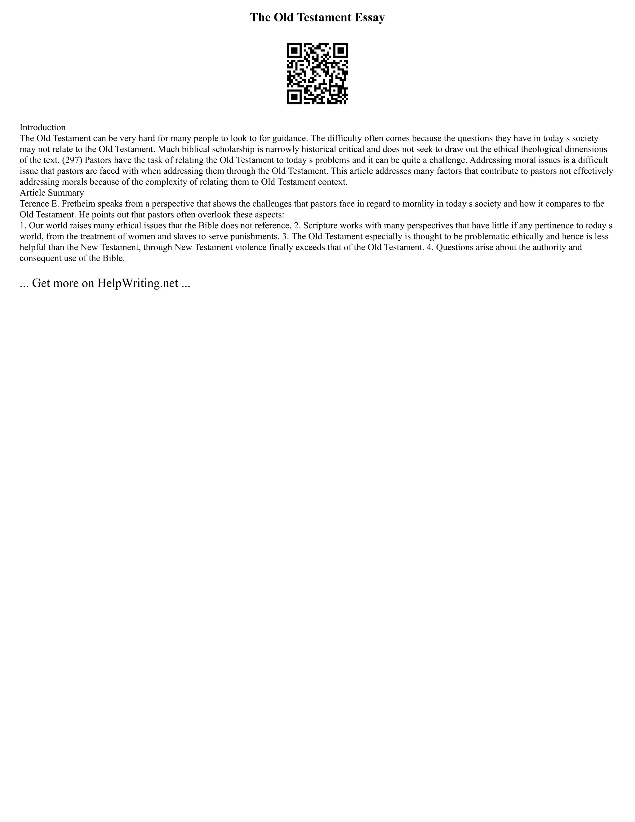 The Old Testament Essay
Introduction
The Old Testament can be very hard for many people to look to for guidance. The difficulty often comes because the questions they have in today s society
may not relate to the Old Testament. Much biblical scholarship is narrowly historical critical and does not seek to draw out the ethical theological dimensions
of the text. (297) Pastors have the task of relating the Old Testament to today s problems and it can be quite a challenge. Addressing moral issues is a difficult
issue that pastors are faced with when addressing them through the Old Testament. This article addresses many factors that contribute to pastors not effectively
addressing morals because of the complexity of relating them to Old Testament context.
Article Summary
Terence E. Fretheim speaks from a perspective that shows the challenges that pastors face in regard to morality in today s society and how it compares to the
Old Testament. He points out that pastors often overlook these aspects:
1. Our world raises many ethical issues that the Bible does not reference. 2. Scripture works with many perspectives that have little if any pertinence to today s
world, from the treatment of women and slaves to serve punishments. 3. The Old Testament especially is thought to be problematic ethically and hence is less
helpful than the New Testament, through New Testament violence finally exceeds that of the Old Testament. 4. Questions arise about the authority and
consequent use of the Bible.
... Get more on HelpWriting.net ...
 