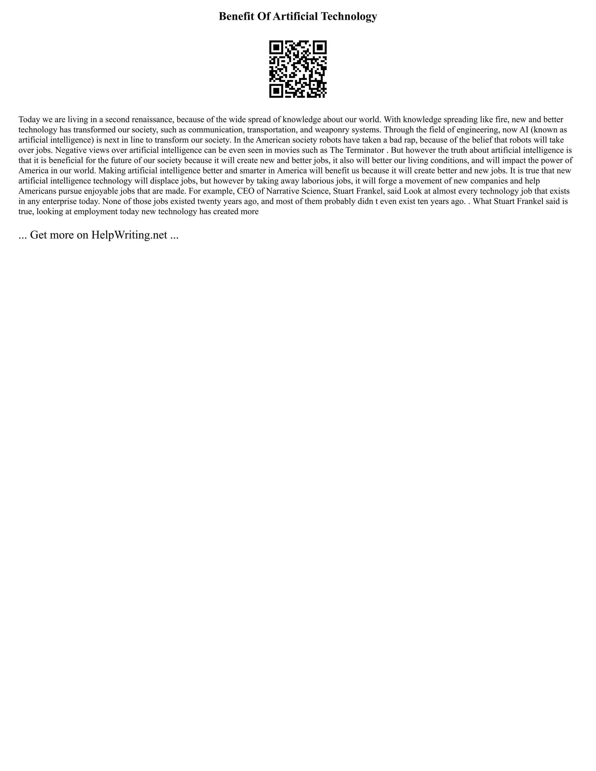 Benefit Of Artificial Technology
Today we are living in a second renaissance, because of the wide spread of knowledge about our world. With knowledge spreading like fire, new and better
technology has transformed our society, such as communication, transportation, and weaponry systems. Through the field of engineering, now AI (known as
artificial intelligence) is next in line to transform our society. In the American society robots have taken a bad rap, because of the belief that robots will take
over jobs. Negative views over artificial intelligence can be even seen in movies such as The Terminator . But however the truth about artificial intelligence is
that it is beneficial for the future of our society because it will create new and better jobs, it also will better our living conditions, and will impact the power of
America in our world. Making artificial intelligence better and smarter in America will benefit us because it will create better and new jobs. It is true that new
artificial intelligence technology will displace jobs, but however by taking away laborious jobs, it will forge a movement of new companies and help
Americans pursue enjoyable jobs that are made. For example, CEO of Narrative Science, Stuart Frankel, said Look at almost every technology job that exists
in any enterprise today. None of those jobs existed twenty years ago, and most of them probably didn t even exist ten years ago. . What Stuart Frankel said is
true, looking at employment today new technology has created more
... Get more on HelpWriting.net ...
 