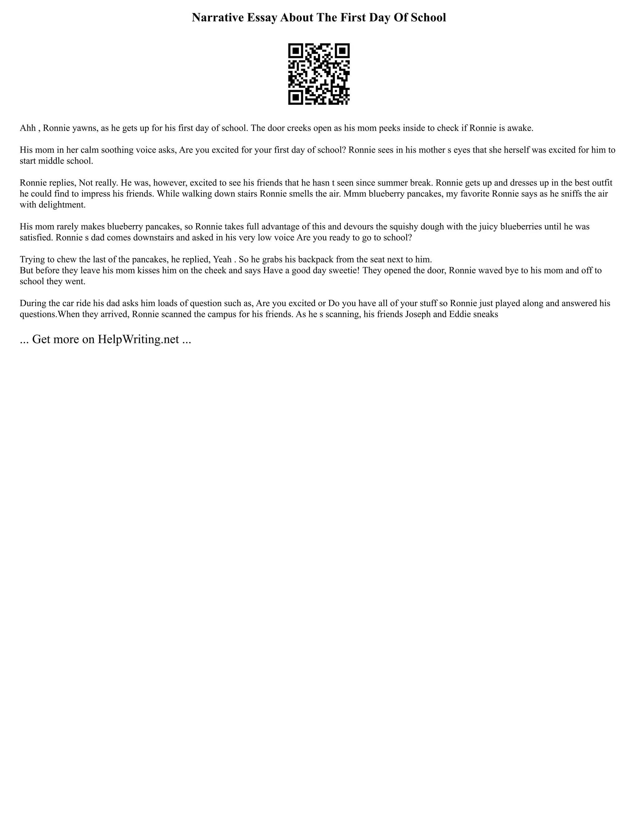 Narrative Essay About The First Day Of School
Ahh , Ronnie yawns, as he gets up for his first day of school. The door creeks open as his mom peeks inside to check if Ronnie is awake.
His mom in her calm soothing voice asks, Are you excited for your first day of school? Ronnie sees in his mother s eyes that she herself was excited for him to
start middle school.
Ronnie replies, Not really. He was, however, excited to see his friends that he hasn t seen since summer break. Ronnie gets up and dresses up in the best outfit
he could find to impress his friends. While walking down stairs Ronnie smells the air. Mmm blueberry pancakes, my favorite Ronnie says as he sniffs the air
with delightment.
His mom rarely makes blueberry pancakes, so Ronnie takes full advantage of this and devours the squishy dough with the juicy blueberries until he was
satisfied. Ronnie s dad comes downstairs and asked in his very low voice Are you ready to go to school?
Trying to chew the last of the pancakes, he replied, Yeah . So he grabs his backpack from the seat next to him.
But before they leave his mom kisses him on the cheek and says Have a good day sweetie! They opened the door, Ronnie waved bye to his mom and off to
school they went.
During the car ride his dad asks him loads of question such as, Are you excited or Do you have all of your stuff so Ronnie just played along and answered his
questions.When they arrived, Ronnie scanned the campus for his friends. As he s scanning, his friends Joseph and Eddie sneaks
... Get more on HelpWriting.net ...
 