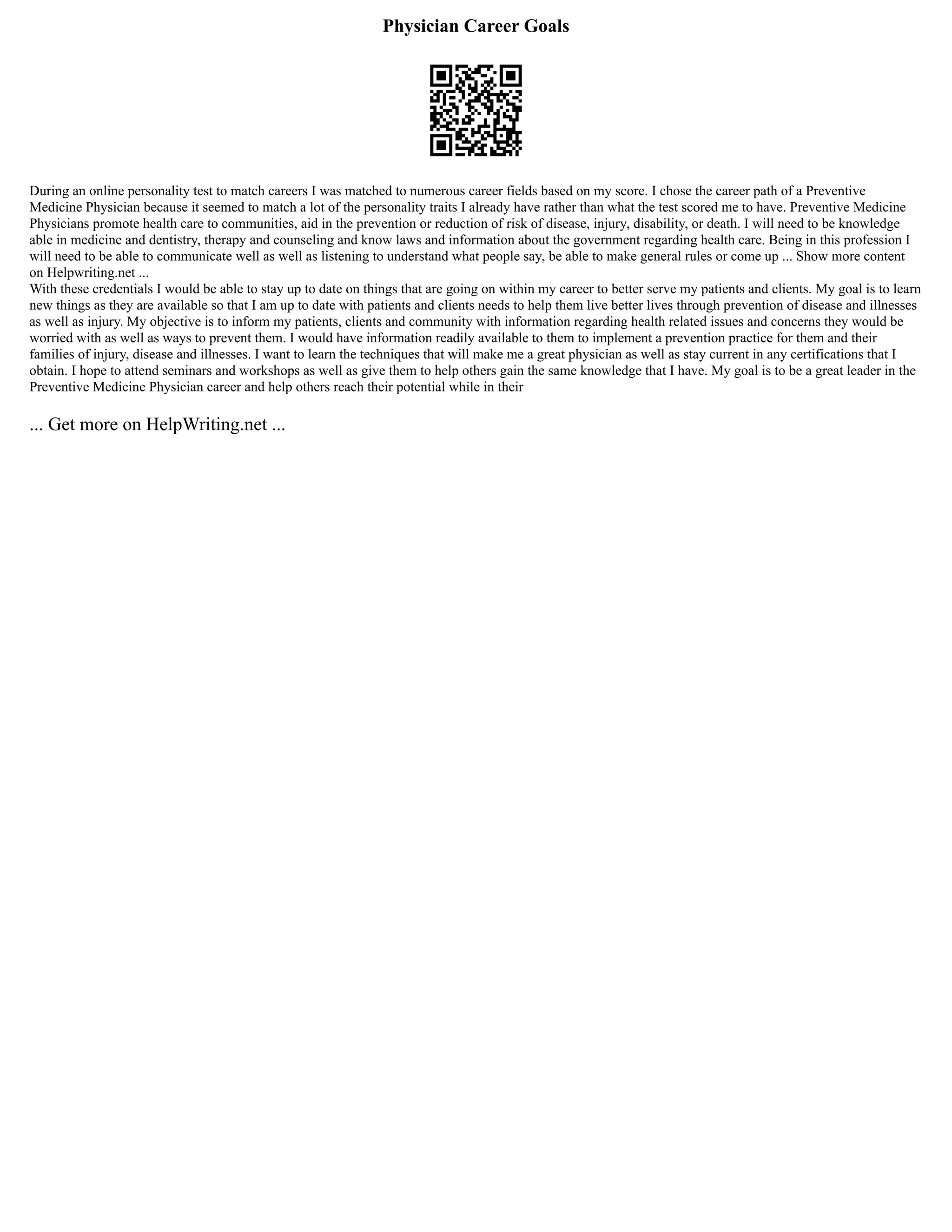 Physician Career Goals
During an online personality test to match careers I was matched to numerous career fields based on my score. I chose the career path of a Preventive
Medicine Physician because it seemed to match a lot of the personality traits I already have rather than what the test scored me to have. Preventive Medicine
Physicians promote health care to communities, aid in the prevention or reduction of risk of disease, injury, disability, or death. I will need to be knowledge
able in medicine and dentistry, therapy and counseling and know laws and information about the government regarding health care. Being in this profession I
will need to be able to communicate well as well as listening to understand what people say, be able to make general rules or come up ... Show more content
on Helpwriting.net ...
With these credentials I would be able to stay up to date on things that are going on within my career to better serve my patients and clients. My goal is to learn
new things as they are available so that I am up to date with patients and clients needs to help them live better lives through prevention of disease and illnesses
as well as injury. My objective is to inform my patients, clients and community with information regarding health related issues and concerns they would be
worried with as well as ways to prevent them. I would have information readily available to them to implement a prevention practice for them and their
families of injury, disease and illnesses. I want to learn the techniques that will make me a great physician as well as stay current in any certifications that I
obtain. I hope to attend seminars and workshops as well as give them to help others gain the same knowledge that I have. My goal is to be a great leader in the
Preventive Medicine Physician career and help others reach their potential while in their
... Get more on HelpWriting.net ...
 