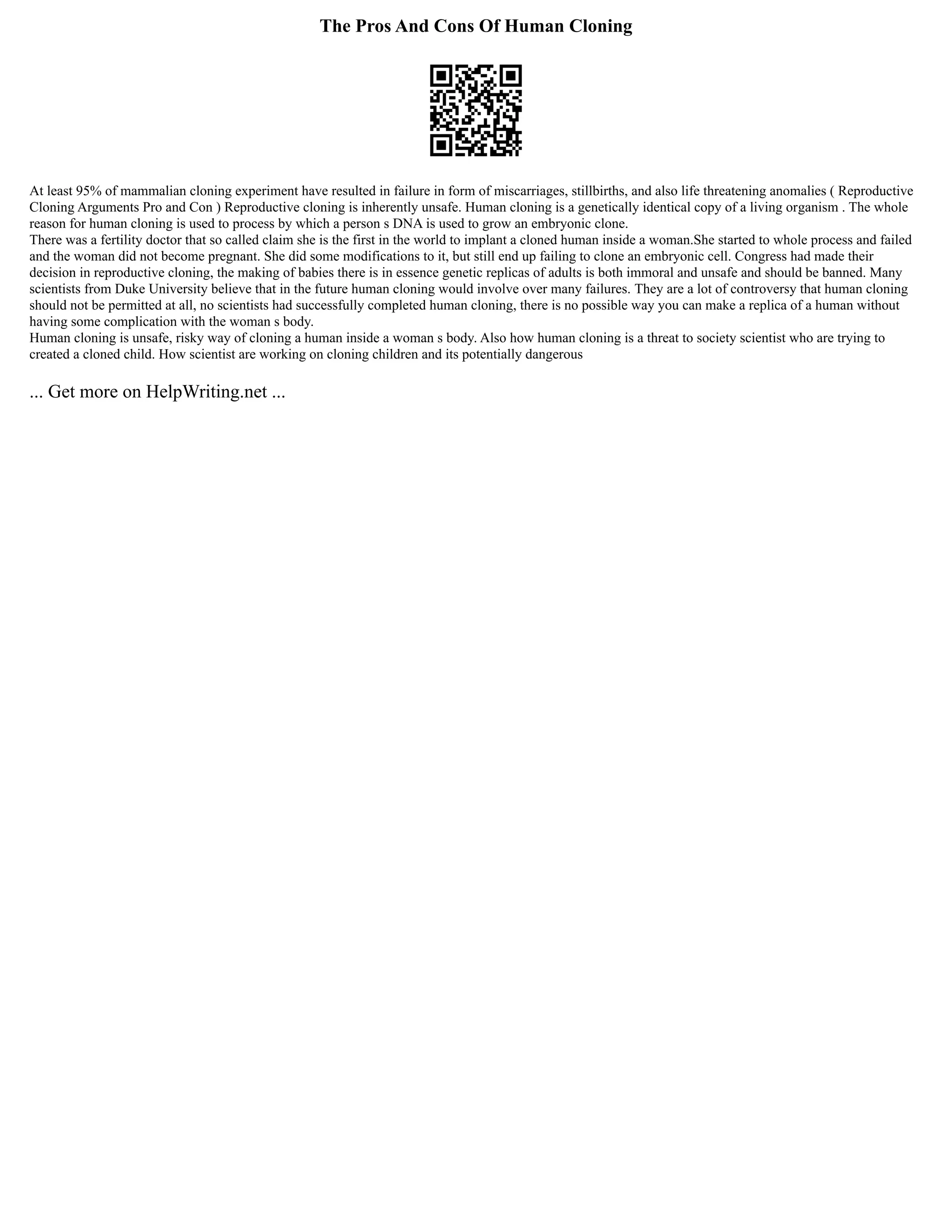 The Pros And Cons Of Human Cloning
At least 95% of mammalian cloning experiment have resulted in failure in form of miscarriages, stillbirths, and also life threatening anomalies ( Reproductive
Cloning Arguments Pro and Con ) Reproductive cloning is inherently unsafe. Human cloning is a genetically identical copy of a living organism . The whole
reason for human cloning is used to process by which a person s DNA is used to grow an embryonic clone.
There was a fertility doctor that so called claim she is the first in the world to implant a cloned human inside a woman.She started to whole process and failed
and the woman did not become pregnant. She did some modifications to it, but still end up failing to clone an embryonic cell. Congress had made their
decision in reproductive cloning, the making of babies there is in essence genetic replicas of adults is both immoral and unsafe and should be banned. Many
scientists from Duke University believe that in the future human cloning would involve over many failures. They are a lot of controversy that human cloning
should not be permitted at all, no scientists had successfully completed human cloning, there is no possible way you can make a replica of a human without
having some complication with the woman s body.
Human cloning is unsafe, risky way of cloning a human inside a woman s body. Also how human cloning is a threat to society scientist who are trying to
created a cloned child. How scientist are working on cloning children and its potentially dangerous
... Get more on HelpWriting.net ...
 