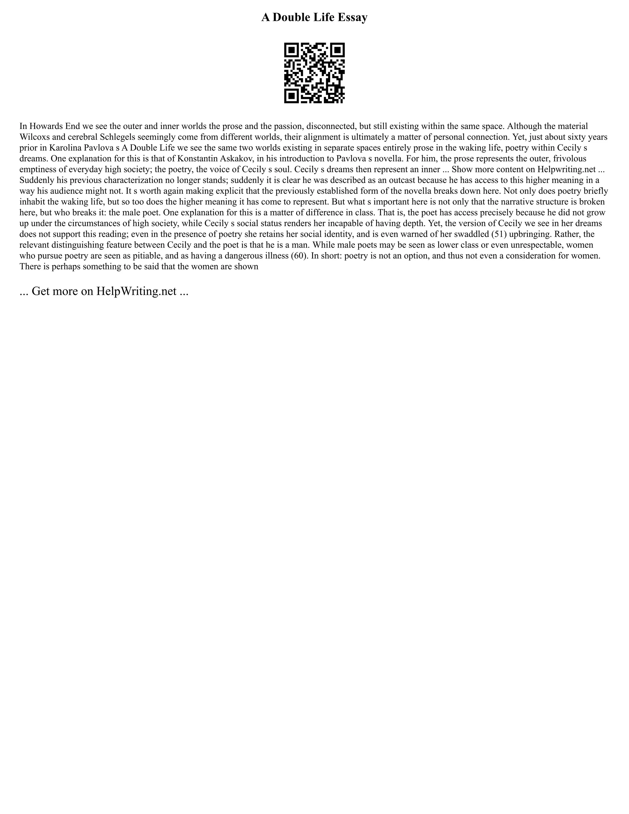 A Double Life Essay
In Howards End we see the outer and inner worlds the prose and the passion, disconnected, but still existing within the same space. Although the material
Wilcoxs and cerebral Schlegels seemingly come from different worlds, their alignment is ultimately a matter of personal connection. Yet, just about sixty years
prior in Karolina Pavlova s A Double Life we see the same two worlds existing in separate spaces entirely prose in the waking life, poetry within Cecily s
dreams. One explanation for this is that of Konstantin Askakov, in his introduction to Pavlova s novella. For him, the prose represents the outer, frivolous
emptiness of everyday high society; the poetry, the voice of Cecily s soul. Cecily s dreams then represent an inner ... Show more content on Helpwriting.net ...
Suddenly his previous characterization no longer stands; suddenly it is clear he was described as an outcast because he has access to this higher meaning in a
way his audience might not. It s worth again making explicit that the previously established form of the novella breaks down here. Not only does poetry briefly
inhabit the waking life, but so too does the higher meaning it has come to represent. But what s important here is not only that the narrative structure is broken
here, but who breaks it: the male poet. One explanation for this is a matter of difference in class. That is, the poet has access precisely because he did not grow
up under the circumstances of high society, while Cecily s social status renders her incapable of having depth. Yet, the version of Cecily we see in her dreams
does not support this reading; even in the presence of poetry she retains her social identity, and is even warned of her swaddled (51) upbringing. Rather, the
relevant distinguishing feature between Cecily and the poet is that he is a man. While male poets may be seen as lower class or even unrespectable, women
who pursue poetry are seen as pitiable, and as having a dangerous illness (60). In short: poetry is not an option, and thus not even a consideration for women.
There is perhaps something to be said that the women are shown
... Get more on HelpWriting.net ...
 