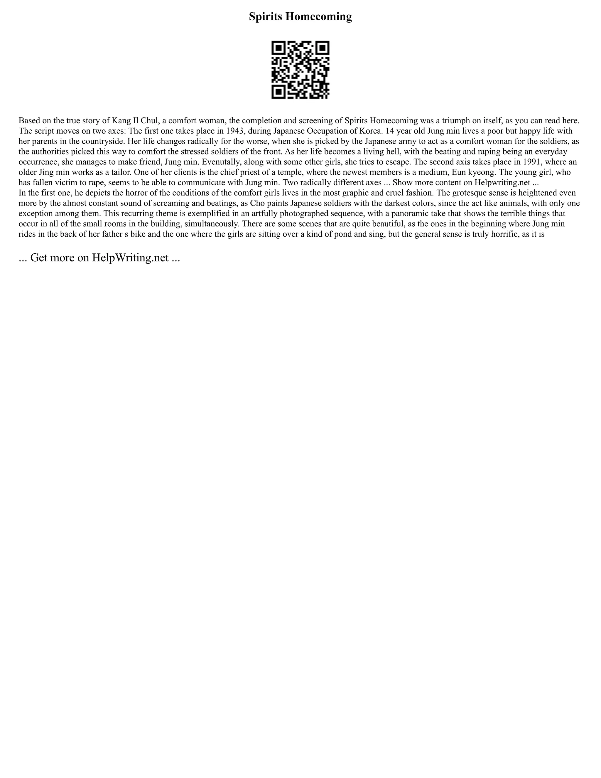 Spirits Homecoming
Based on the true story of Kang Il Chul, a comfort woman, the completion and screening of Spirits Homecoming was a triumph on itself, as you can read here.
The script moves on two axes: The first one takes place in 1943, during Japanese Occupation of Korea. 14 year old Jung min lives a poor but happy life with
her parents in the countryside. Her life changes radically for the worse, when she is picked by the Japanese army to act as a comfort woman for the soldiers, as
the authorities picked this way to comfort the stressed soldiers of the front. As her life becomes a living hell, with the beating and raping being an everyday
occurrence, she manages to make friend, Jung min. Evenutally, along with some other girls, she tries to escape. The second axis takes place in 1991, where an
older Jing min works as a tailor. One of her clients is the chief priest of a temple, where the newest members is a medium, Eun kyeong. The young girl, who
has fallen victim to rape, seems to be able to communicate with Jung min. Two radically different axes ... Show more content on Helpwriting.net ...
In the first one, he depicts the horror of the conditions of the comfort girls lives in the most graphic and cruel fashion. The grotesque sense is heightened even
more by the almost constant sound of screaming and beatings, as Cho paints Japanese soldiers with the darkest colors, since the act like animals, with only one
exception among them. This recurring theme is exemplified in an artfully photographed sequence, with a panoramic take that shows the terrible things that
occur in all of the small rooms in the building, simultaneously. There are some scenes that are quite beautiful, as the ones in the beginning where Jung min
rides in the back of her father s bike and the one where the girls are sitting over a kind of pond and sing, but the general sense is truly horrific, as it is
... Get more on HelpWriting.net ...
 