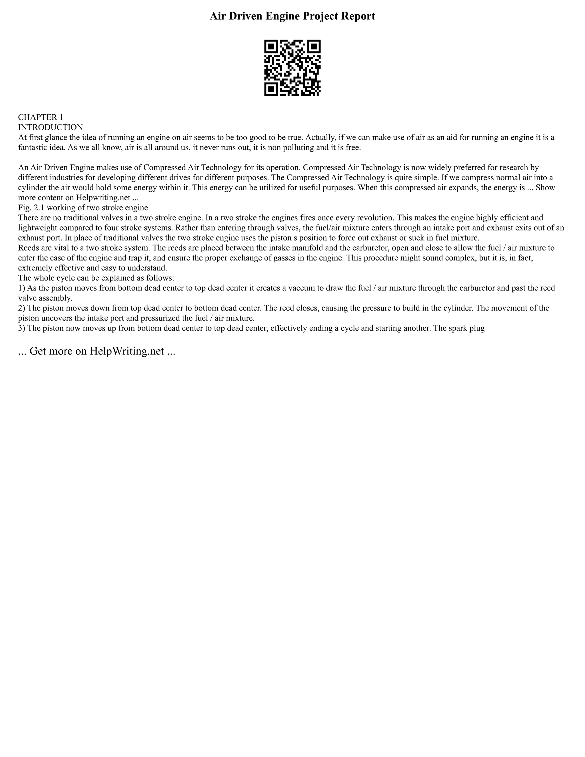 Air Driven Engine Project Report
CHAPTER 1
INTRODUCTION
At first glance the idea of running an engine on air seems to be too good to be true. Actually, if we can make use of air as an aid for running an engine it is a
fantastic idea. As we all know, air is all around us, it never runs out, it is non polluting and it is free.
An Air Driven Engine makes use of Compressed Air Technology for its operation. Compressed Air Technology is now widely preferred for research by
different industries for developing different drives for different purposes. The Compressed Air Technology is quite simple. If we compress normal air into a
cylinder the air would hold some energy within it. This energy can be utilized for useful purposes. When this compressed air expands, the energy is ... Show
more content on Helpwriting.net ...
Fig. 2.1 working of two stroke engine
There are no traditional valves in a two stroke engine. In a two stroke the engines fires once every revolution. This makes the engine highly efficient and
lightweight compared to four stroke systems. Rather than entering through valves, the fuel/air mixture enters through an intake port and exhaust exits out of an
exhaust port. In place of traditional valves the two stroke engine uses the piston s position to force out exhaust or suck in fuel mixture.
Reeds are vital to a two stroke system. The reeds are placed between the intake manifold and the carburetor, open and close to allow the fuel / air mixture to
enter the case of the engine and trap it, and ensure the proper exchange of gasses in the engine. This procedure might sound complex, but it is, in fact,
extremely effective and easy to understand.
The whole cycle can be explained as follows:
1) As the piston moves from bottom dead center to top dead center it creates a vaccum to draw the fuel / air mixture through the carburetor and past the reed
valve assembly.
2) The piston moves down from top dead center to bottom dead center. The reed closes, causing the pressure to build in the cylinder. The movement of the
piston uncovers the intake port and pressurized the fuel / air mixture.
3) The piston now moves up from bottom dead center to top dead center, effectively ending a cycle and starting another. The spark plug
... Get more on HelpWriting.net ...
 