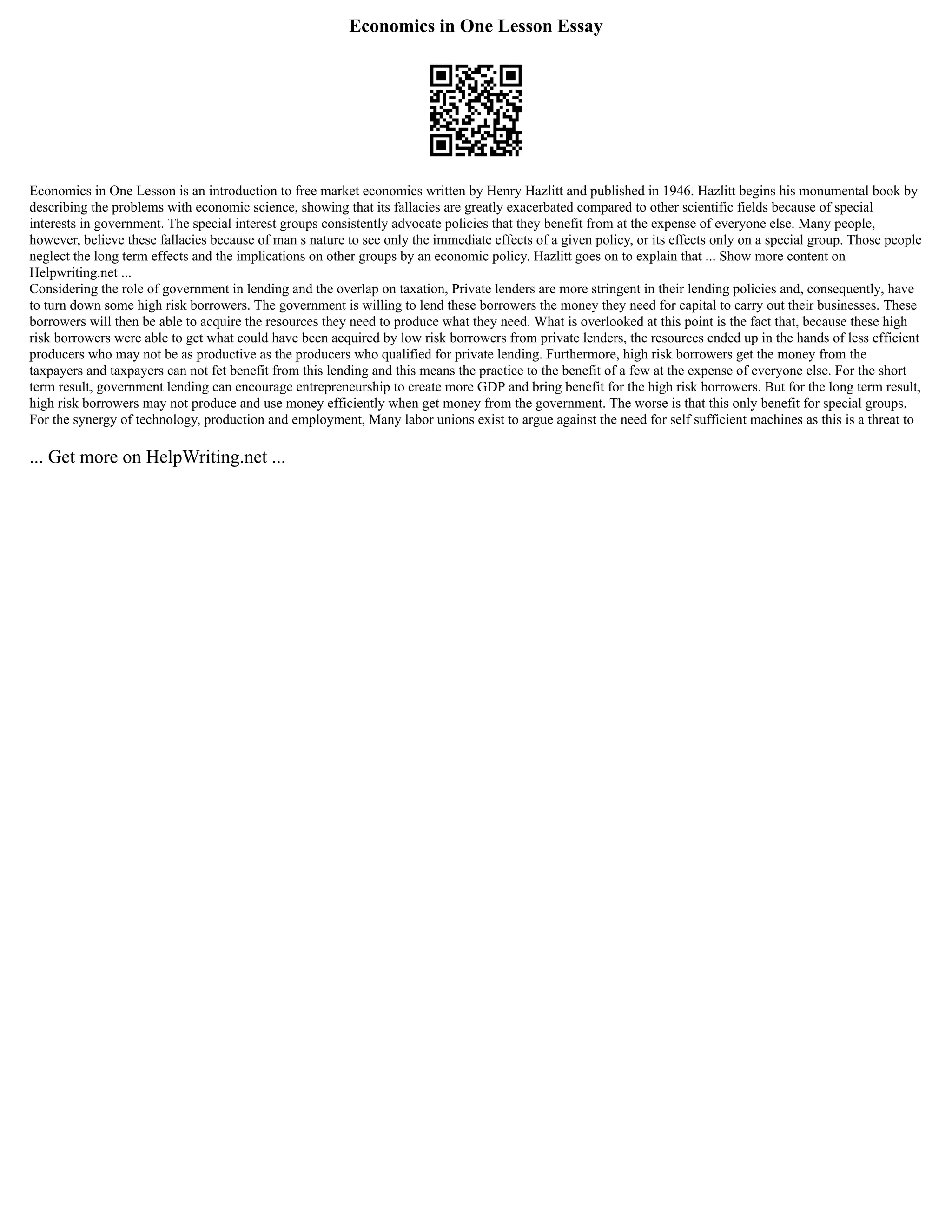 Economics in One Lesson Essay
Economics in One Lesson is an introduction to free market economics written by Henry Hazlitt and published in 1946. Hazlitt begins his monumental book by
describing the problems with economic science, showing that its fallacies are greatly exacerbated compared to other scientific fields because of special
interests in government. The special interest groups consistently advocate policies that they benefit from at the expense of everyone else. Many people,
however, believe these fallacies because of man s nature to see only the immediate effects of a given policy, or its effects only on a special group. Those people
neglect the long term effects and the implications on other groups by an economic policy. Hazlitt goes on to explain that ... Show more content on
Helpwriting.net ...
Considering the role of government in lending and the overlap on taxation, Private lenders are more stringent in their lending policies and, consequently, have
to turn down some high risk borrowers. The government is willing to lend these borrowers the money they need for capital to carry out their businesses. These
borrowers will then be able to acquire the resources they need to produce what they need. What is overlooked at this point is the fact that, because these high
risk borrowers were able to get what could have been acquired by low risk borrowers from private lenders, the resources ended up in the hands of less efficient
producers who may not be as productive as the producers who qualified for private lending. Furthermore, high risk borrowers get the money from the
taxpayers and taxpayers can not fet benefit from this lending and this means the practice to the benefit of a few at the expense of everyone else. For the short
term result, government lending can encourage entrepreneurship to create more GDP and bring benefit for the high risk borrowers. But for the long term result,
high risk borrowers may not produce and use money efficiently when get money from the government. The worse is that this only benefit for special groups.
For the synergy of technology, production and employment, Many labor unions exist to argue against the need for self sufficient machines as this is a threat to
... Get more on HelpWriting.net ...
 