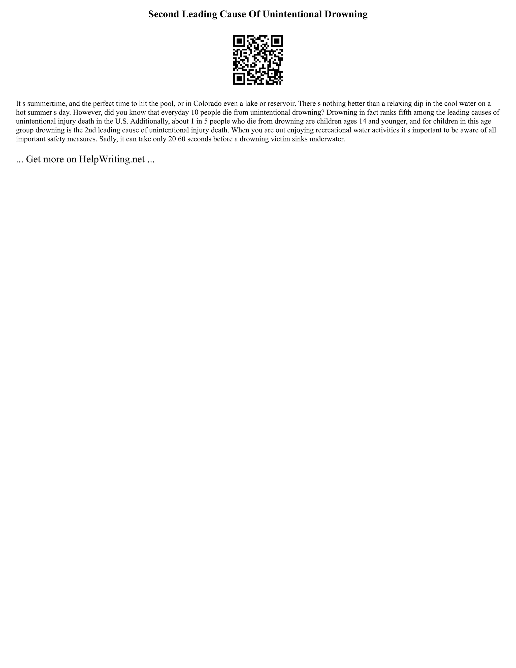 Second Leading Cause Of Unintentional Drowning
It s summertime, and the perfect time to hit the pool, or in Colorado even a lake or reservoir. There s nothing better than a relaxing dip in the cool water on a
hot summer s day. However, did you know that everyday 10 people die from unintentional drowning? Drowning in fact ranks fifth among the leading causes of
unintentional injury death in the U.S. Additionally, about 1 in 5 people who die from drowning are children ages 14 and younger, and for children in this age
group drowning is the 2nd leading cause of unintentional injury death. When you are out enjoying recreational water activities it s important to be aware of all
important safety measures. Sadly, it can take only 20 60 seconds before a drowning victim sinks underwater.
... Get more on HelpWriting.net ...
 