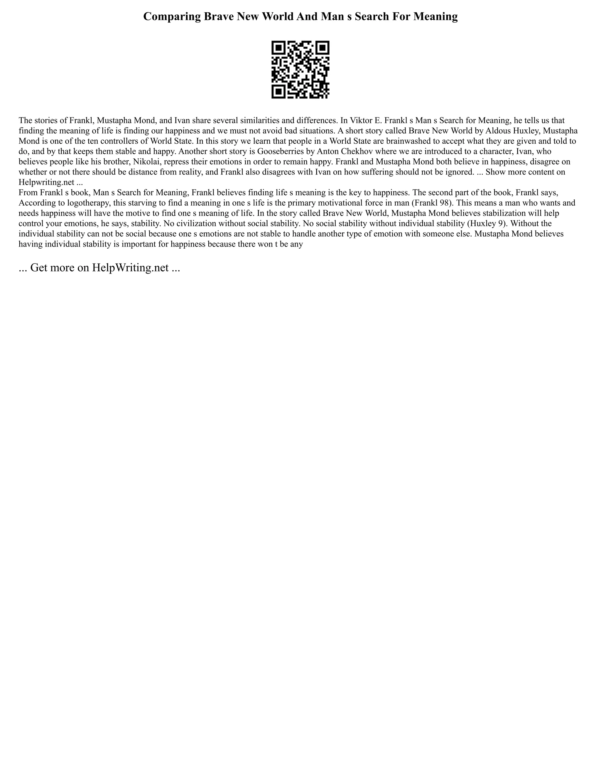Comparing Brave New World And Man s Search For Meaning
The stories of Frankl, Mustapha Mond, and Ivan share several similarities and differences. In Viktor E. Frankl s Man s Search for Meaning, he tells us that
finding the meaning of life is finding our happiness and we must not avoid bad situations. A short story called Brave New World by Aldous Huxley, Mustapha
Mond is one of the ten controllers of World State. In this story we learn that people in a World State are brainwashed to accept what they are given and told to
do, and by that keeps them stable and happy. Another short story is Gooseberries by Anton Chekhov where we are introduced to a character, Ivan, who
believes people like his brother, Nikolai, repress their emotions in order to remain happy. Frankl and Mustapha Mond both believe in happiness, disagree on
whether or not there should be distance from reality, and Frankl also disagrees with Ivan on how suffering should not be ignored. ... Show more content on
Helpwriting.net ...
From Frankl s book, Man s Search for Meaning, Frankl believes finding life s meaning is the key to happiness. The second part of the book, Frankl says,
According to logotherapy, this starving to find a meaning in one s life is the primary motivational force in man (Frankl 98). This means a man who wants and
needs happiness will have the motive to find one s meaning of life. In the story called Brave New World, Mustapha Mond believes stabilization will help
control your emotions, he says, stability. No civilization without social stability. No social stability without individual stability (Huxley 9). Without the
individual stability can not be social because one s emotions are not stable to handle another type of emotion with someone else. Mustapha Mond believes
having individual stability is important for happiness because there won t be any
... Get more on HelpWriting.net ...
 