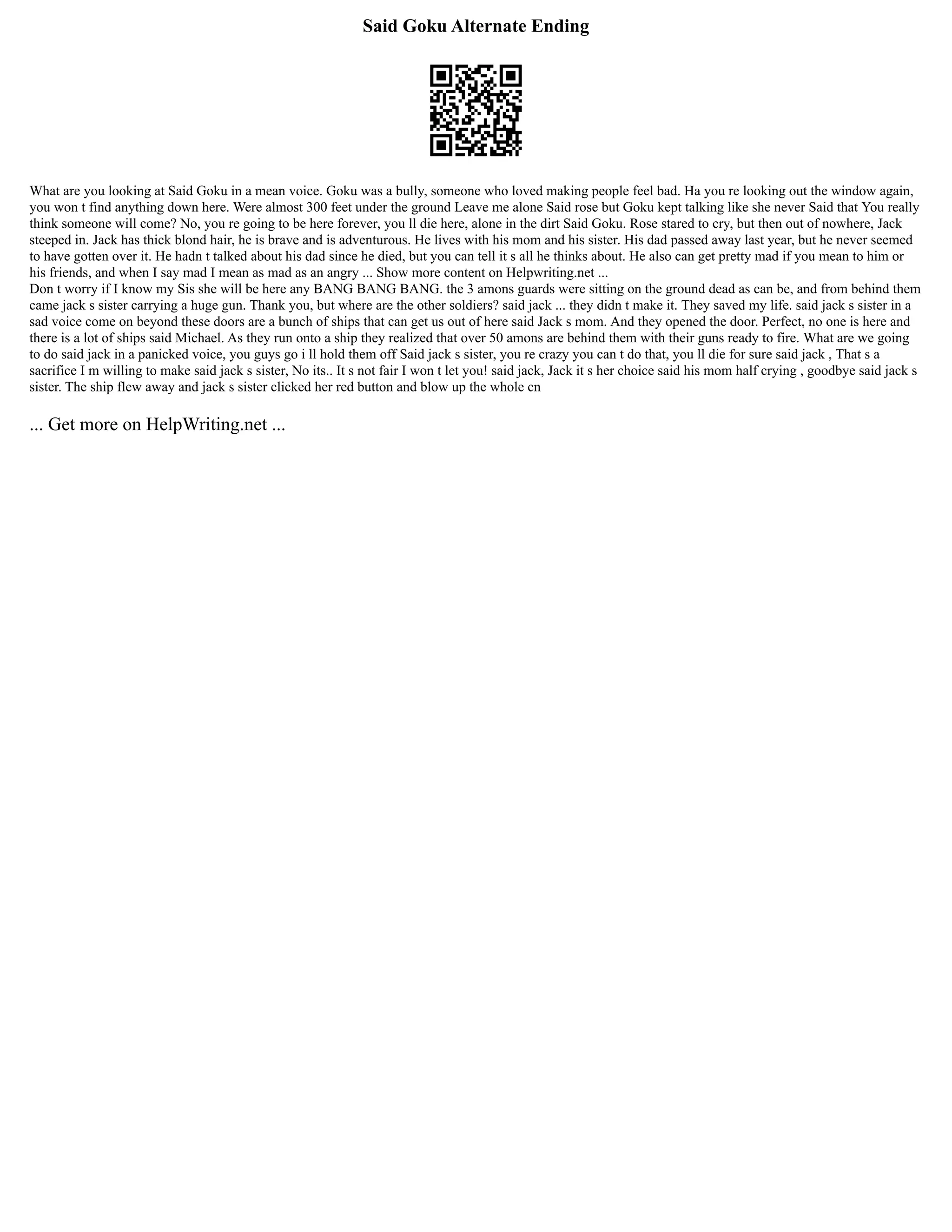 Said Goku Alternate Ending
What are you looking at Said Goku in a mean voice. Goku was a bully, someone who loved making people feel bad. Ha you re looking out the window again,
you won t find anything down here. Were almost 300 feet under the ground Leave me alone Said rose but Goku kept talking like she never Said that You really
think someone will come? No, you re going to be here forever, you ll die here, alone in the dirt Said Goku. Rose stared to cry, but then out of nowhere, Jack
steeped in. Jack has thick blond hair, he is brave and is adventurous. He lives with his mom and his sister. His dad passed away last year, but he never seemed
to have gotten over it. He hadn t talked about his dad since he died, but you can tell it s all he thinks about. He also can get pretty mad if you mean to him or
his friends, and when I say mad I mean as mad as an angry ... Show more content on Helpwriting.net ...
Don t worry if I know my Sis she will be here any BANG BANG BANG. the 3 amons guards were sitting on the ground dead as can be, and from behind them
came jack s sister carrying a huge gun. Thank you, but where are the other soldiers? said jack ... they didn t make it. They saved my life. said jack s sister in a
sad voice come on beyond these doors are a bunch of ships that can get us out of here said Jack s mom. And they opened the door. Perfect, no one is here and
there is a lot of ships said Michael. As they run onto a ship they realized that over 50 amons are behind them with their guns ready to fire. What are we going
to do said jack in a panicked voice, you guys go i ll hold them off Said jack s sister, you re crazy you can t do that, you ll die for sure said jack , That s a
sacrifice I m willing to make said jack s sister, No its.. It s not fair I won t let you! said jack, Jack it s her choice said his mom half crying , goodbye said jack s
sister. The ship flew away and jack s sister clicked her red button and blow up the whole cn
... Get more on HelpWriting.net ...
 