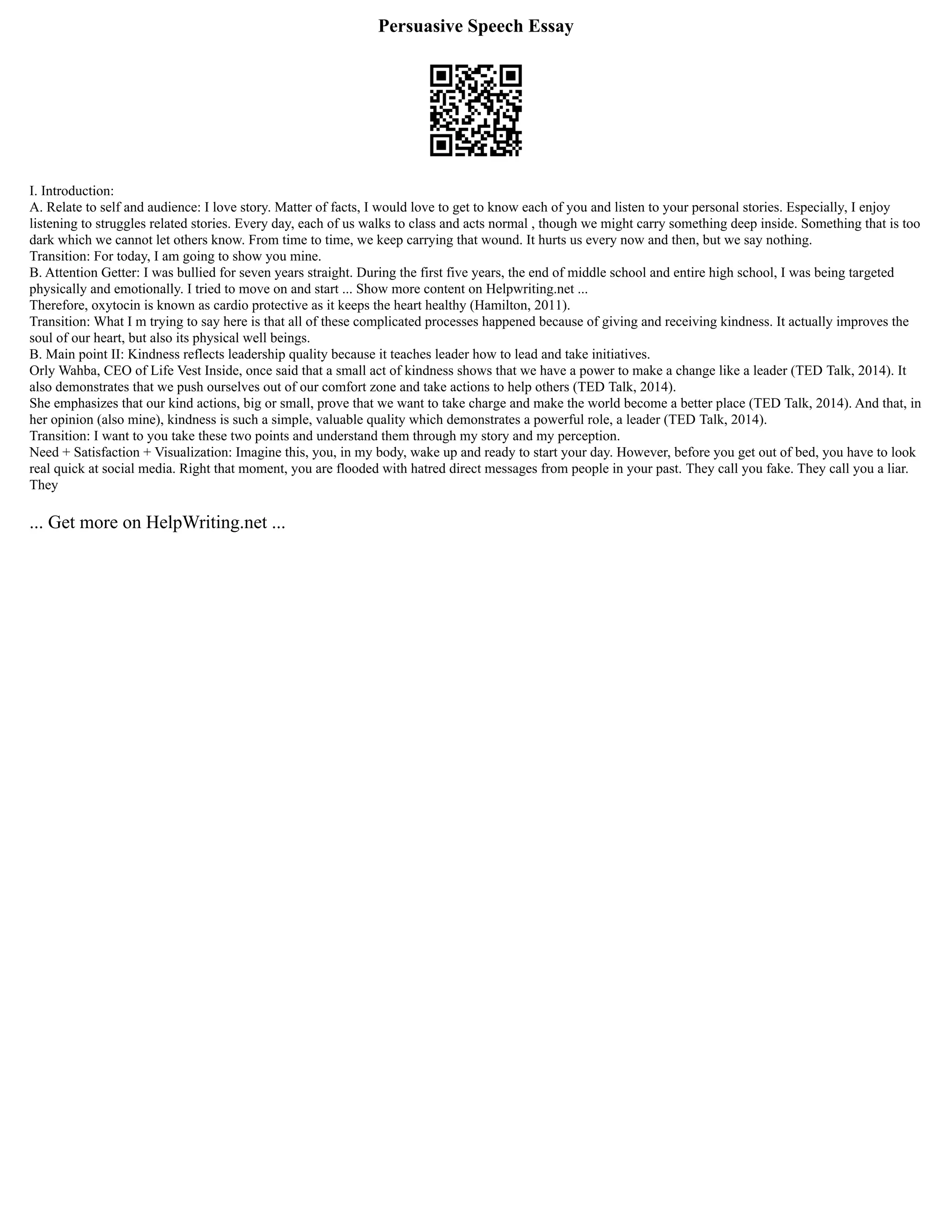 Persuasive Speech Essay
I. Introduction:
A. Relate to self and audience: I love story. Matter of facts, I would love to get to know each of you and listen to your personal stories. Especially, I enjoy
listening to struggles related stories. Every day, each of us walks to class and acts normal , though we might carry something deep inside. Something that is too
dark which we cannot let others know. From time to time, we keep carrying that wound. It hurts us every now and then, but we say nothing.
Transition: For today, I am going to show you mine.
B. Attention Getter: I was bullied for seven years straight. During the first five years, the end of middle school and entire high school, I was being targeted
physically and emotionally. I tried to move on and start ... Show more content on Helpwriting.net ...
Therefore, oxytocin is known as cardio protective as it keeps the heart healthy (Hamilton, 2011).
Transition: What I m trying to say here is that all of these complicated processes happened because of giving and receiving kindness. It actually improves the
soul of our heart, but also its physical well beings.
B. Main point II: Kindness reflects leadership quality because it teaches leader how to lead and take initiatives.
Orly Wahba, CEO of Life Vest Inside, once said that a small act of kindness shows that we have a power to make a change like a leader (TED Talk, 2014). It
also demonstrates that we push ourselves out of our comfort zone and take actions to help others (TED Talk, 2014).
She emphasizes that our kind actions, big or small, prove that we want to take charge and make the world become a better place (TED Talk, 2014). And that, in
her opinion (also mine), kindness is such a simple, valuable quality which demonstrates a powerful role, a leader (TED Talk, 2014).
Transition: I want to you take these two points and understand them through my story and my perception.
Need + Satisfaction + Visualization: Imagine this, you, in my body, wake up and ready to start your day. However, before you get out of bed, you have to look
real quick at social media. Right that moment, you are flooded with hatred direct messages from people in your past. They call you fake. They call you a liar.
They
... Get more on HelpWriting.net ...
 