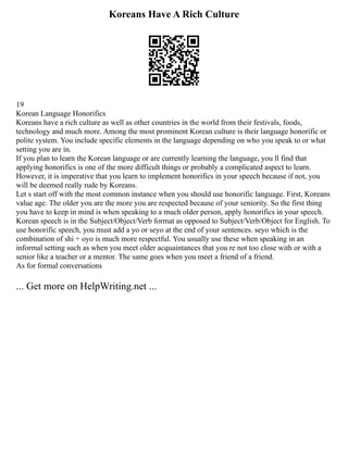 Koreans Have A Rich Culture
19
Korean Language Honorifics
Koreans have a rich culture as well as other countries in the world from their festivals, foods,
technology and much more. Among the most prominent Korean culture is their language honorific or
polite system. You include specific elements in the language depending on who you speak to or what
setting you are in.
If you plan to learn the Korean language or are currently learning the language, you ll find that
applying honorifics is one of the more difficult things or probably a complicated aspect to learn.
However, it is imperative that you learn to implement honorifics in your speech because if not, you
will be deemed really rude by Koreans.
Let s start off with the most common instance when you should use honorific language. First, Koreans
value age. The older you are the more you are respected because of your seniority. So the first thing
you have to keep in mind is when speaking to a much older person, apply honorifics in your speech.
Korean speech is in the Subject/Object/Verb format as opposed to Subject/Verb/Object for English. To
use honorific speech, you must add a yo or seyo at the end of your sentences. seyo which is the
combination of shi + oyo is much more respectful. You usually use these when speaking in an
informal setting such as when you meet older acquaintances that you re not too close with or with a
senior like a teacher or a mentor. The same goes when you meet a friend of a friend.
As for formal conversations
... Get more on HelpWriting.net ...
 