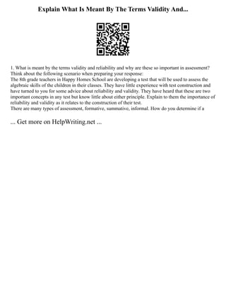 Explain What Is Meant By The Terms Validity And...
1. What is meant by the terms validity and reliability and why are these so important in assessment?
Think about the following scenario when preparing your response:
The 8th grade teachers in Happy Homes School are developing a test that will be used to assess the
algebraic skills of the children in their classes. They have little experience with test construction and
have turned to you for some advice about reliability and validity. They have heard that these are two
important concepts in any test but know little about either principle. Explain to them the importance of
reliability and validity as it relates to the construction of their test.
There are many types of assessment, formative, summative, informal. How do you determine if a
... Get more on HelpWriting.net ...
 