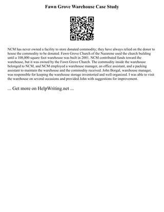 Fawn Grove Warehouse Case Study
NCM has never owned a facility to store donated commodity; they have always relied on the donor to
house the commodity to be donated. Fawn Grove Church of the Nazarene used the church building
until a 108,000 square foot warehouse was built in 2001. NCM contributed funds toward the
warehouse, but it was owned by the Fawn Grove Church. The commodity inside the warehouse
belonged to NCM, and NCM employed a warehouse manager, an office assistant, and a packing
assistant to maintain the warehouse and the commodity received. John Borgal, warehouse manager,
was responsible for keeping the warehouse storage inventoried and well organized. I was able to visit
the warehouse on several occasions and provided John with suggestions for improvement.
... Get more on HelpWriting.net ...
 
