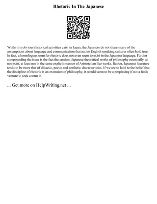 Rhetoric In The Japanese
While it is obvious rhetorical activities exist in Japan, the Japanese do not share many of the
assumptions about language and communication that native English speaking cultures often hold true.
In fact, a homologous term for rhetoric does not even seem to exist in the Japanese language. Further
compounding the issue is the fact that ancient Japanese theoretical works of philosophy essentially do
not exist, at least not in the same explicit manner of Aristotelian like works. Rather, Japanese literature
tends to be more that of didactic, poetic and aesthetic characteristics. If we are to hold to the belief that
the discipline of rhetoric is an extension of philosophy, it would seem to be a perplexing if not a futile
venture to seek a term in
... Get more on HelpWriting.net ...
 