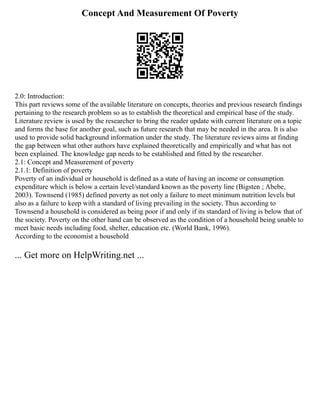 Concept And Measurement Of Poverty
2.0: Introduction:
This part reviews some of the available literature on concepts, theories and previous research findings
pertaining to the research problem so as to establish the theoretical and empirical base of the study.
Literature review is used by the researcher to bring the reader update with current literature on a topic
and forms the base for another goal, such as future research that may be needed in the area. It is also
used to provide solid background information under the study. The literature reviews aims at finding
the gap between what other authors have explained theoretically and empirically and what has not
been explained. The knowledge gap needs to be established and fitted by the researcher.
2.1: Concept and Measurement of poverty
2.1.1: Definition of poverty
Poverty of an individual or household is defined as a state of having an income or consumption
expenditure which is below a certain level/standard known as the poverty line (Bigsten ; Abebe,
2003). Townsend (1985) defined poverty as not only a failure to meet minimum nutrition levels but
also as a failure to keep with a standard of living prevailing in the society. Thus according to
Townsend a household is considered as being poor if and only if its standard of living is below that of
the society. Poverty on the other hand can be observed as the condition of a household being unable to
meet basic needs including food, shelter, education etc. (World Bank, 1996).
According to the economist a household
... Get more on HelpWriting.net ...
 