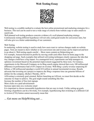Web Testing Essay
Web testing is a credible method to evaluate the best online promotional and marketing strategies for a
business. This tool can be used to test a wide range of criteria from website copy to sales emails to
search ads.
Well planned web testing produces concrete evidence of a well planned marketing strategy.
Continuously testing different hypotheses will not only yield good results for conversion rates, but
will also give us a better understanding of our customers.
Web Testing
In marketing, website testing is used to study how users react to various changes made on website
pages. Tests are meant to show whether or not conversion rate and revenue can be improved and how
to go about it. Web testing equals careful ... Show more content on Helpwriting.net ...
For example, Amazon boosted its profits by moving credit card offers from its home page to the
shopping cart page. Such examples that utilized web testing techniques clearly espouses the idea that
tiny changes could have a big impact. In a managerial level, experiments can help managers to
optimize investment based on the potential improvement suggested by these tests. For instance,
experiments in the Microsoft Company on its Bing search engine showed that every 100 millisecond
difference in performance had a 0.6% impact on revenue. With Bing s yearly revenue surpassing $3
billion, a 100 millisecond speedup is worth $18 million in annual incremental revenue. Results
advocate that investing on a project to improve the Bing s response time can generate billions of
dollars for the company. (Kohavi Thomke, 2017)
A/B testing is extremely goal oriented. Before launching an A/B test, we must first decide on the
outcome we hope to achieve. The goal might sound something like this:
Increase the number of free trial signups
More clicks on a paid advertisement
Increase open rates on a welcome email
It is important to choose measurable hypothesizes that are easy to track. Unlike setting up goals,
forming a hypothesis can be a bit tricky. For example, hypothesizing that switching to a different Call
to Action (CTA) button cannot necessarily mean that
... Get more on HelpWriting.net ...
 